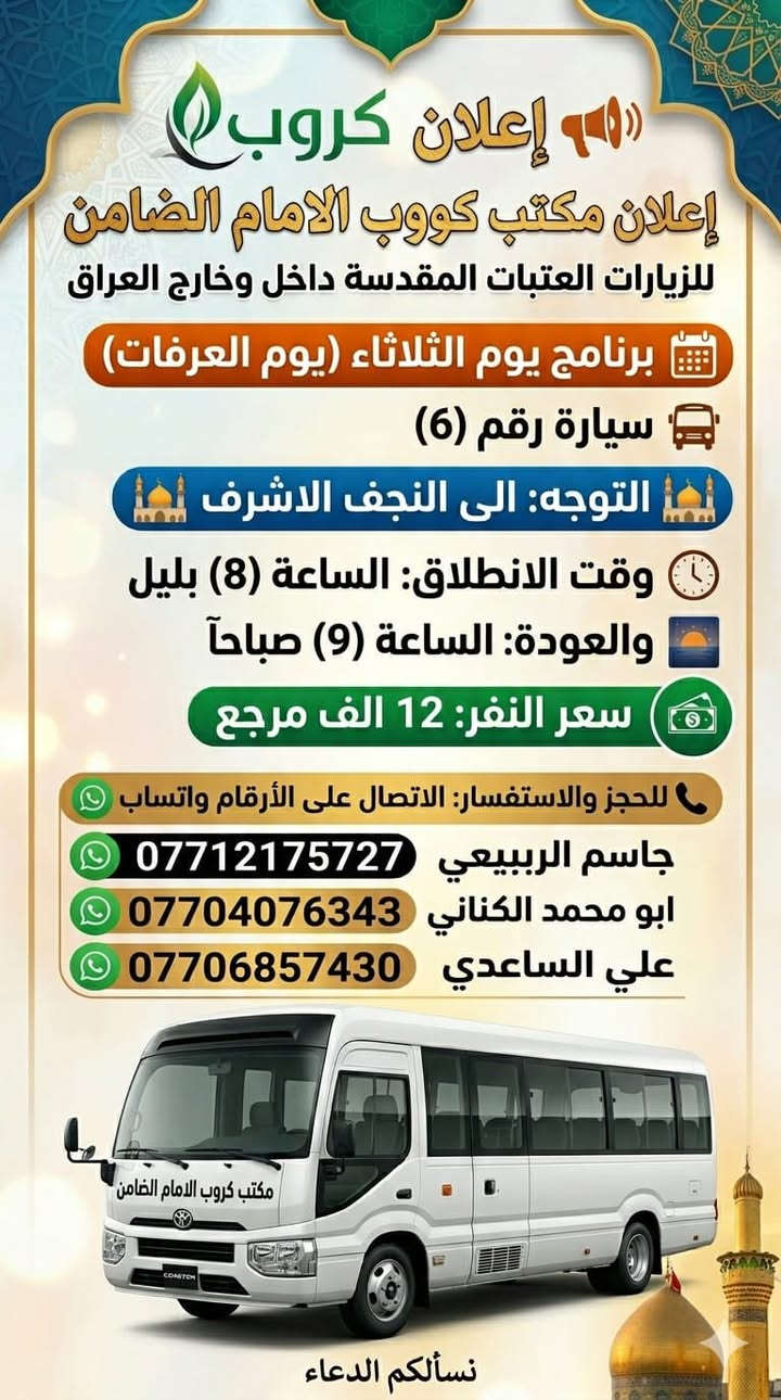 #مكتب_كروب_الامام_الضامن.
🎉 #عيدكم_مبارك_وكل_عام_وانتم_بالف_خير 🎉
جدول الرحلات الاسبوعي (لطفا يكون الحجر عن طريق الاتصال  واتساب او مراجعة المكتب قضاءالحسينية مجاور مطعم جكن اوسلو )الاتصال بل الأرقام
*********** #ابو_محمد_الكناني #حملة_غريب_الطوس
*********** #علي_الساعدي #حملة_ائمة_البقيع
*********** #جاسم_الربيعي #حملة_شهداء_الطف
 👇👇👇👇👇👇👇👇👇👇👇👇👇👇
  👈 برنامج يوم #الثلاثاء_يوم_عرفه بتاريخ ٢٦ / ٥ 
1️⃣ يوم #الثلاثاء زياره الى #كربلاء_المقدسة 
الساعه بعد صلاة الفجر العوده ظهرا بعد اعمال عرفه 
النفر ( ٨ ) الاف مرجع 
-------------‐-‐‐--------------------------------------------------
2️⃣ يوم #الثلاثاء زياره الى #النجف_الاشرف 
الساعه بعد صلاة الفجر العوده الثانيه ظهرا 
 النفر( 10 ) الاف مرجع 
-------------------------------------------------------------------
3️⃣ يوم #الثلاثاء زياره الى #كربلاء_المقدسة 
الساعه العاشره ونصف صباحا صلاة الظهر بل دوره العوده ليلا حسب الاتفاق  النفر ( ٨ ) الاف مرجع 
-------------------------------------------------------------------
4️⃣ يوم #الثلاثاء زياره الى #النجف_الاشرف 
الساعه الرابعه عصرا العوده صباحا حسب الاتفاق 
النفر ( 12 ) الاف مرجع 
-------------------------------------------------------------------
5️⃣ يوم #الثلاثاء زياره الى #كربلاء_المقدسة 
الساعه التاسعه ليلا العوده الثامنه صباحا بعد صلاة العيد النفر ( ٨ )الاف مرجع 
------------------------------------------------------------------
6️⃣ يوم #الثلاثاء زياره الى #النجف_الاشرف 
الساعه التاسعه ليلا العوده التاسعه صباحا 
النفر ( 12 )الاف مرجع 
⬇️⬇️⬇️⬇️⬇️⬇️⬇️⬇️⬇️⬇️⬇️⬇️⬇️⬇️⬇️⬇️ برنامج يوم #الأربعاء_أول_يوم_العيد 
1️⃣ يوم #الأربعاء زياره الى #النجف_الاشرف 
الساعه بعد صلاة الفجر العوده العصر حسب الاتفاق النفر ( 10 )الاف مرجع 
-------------------------------------------------------------------
2️⃣ يوم #الأربعاء زياره الى #النجف_الاشرف 
الساعه الواحده ظهرا العوده ليلا حسب الاتفاق 
النفر ( 10 ) الاف مرجع 
-------------------------------------------------------------------
3️⃣ يوم #الأربعاء زياره الى #كربلاء_المقدسة 
الساعه الواحده ظهرا العوده العاشره ليلا 
النفر ( ٧ ) الاف مرجع 
------------------------------------------------------------------
4️⃣ يوم #الأربعاء زياره الى #كربلاء_المقدسة 
الساعه الثامنه ليلا العوده صباحا النفر( ٧ )الاف مرجع 
-------------------------------------------------------------------
5️⃣ يوم #الأربعاء زياره الى #النجف_الاشرف 
الساعه التاسعه ليلا العوده صباحا النفر ( 10 )الاف

