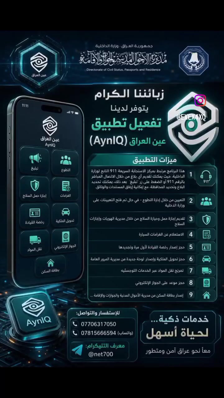 زبائننا الكرام يتوفر لدينا 
تفعيل تطبيق عين العراق (AynIQ) ميزات التطبيق

 1- هذا البرنامج مرتبط بمركز الاستجابة السريعة 911 التابع لوزارة الداخلية، حيث يمكنك تقديم أي بلاغ من خلال الاتصال المباشر بالرقم 911 أو الضغط على زر "تبليغ". بعد ذلك، يمكنك تحديد نوع البلاغ وتحديد المحافظة، مع إمكانية إرفاق المستندات والوثائق.

 2-التعيين من خلال إدارة التطوع – في حال تم فتح التعيينات على وزارة الداخلية

 3-تقديم إجازة حمل وحيازة السلاح من خلال مديرية الهويات وإجازات السلاح

 4-الاستعلام عن الغرامات السيارة

 5-حجز إصدار رخصة القيادة لأول مرة وتجديدها

 6- حجز تحويل الملكية وإصدار لوحة جديدة من مديرية المرور العامة

 7-تصريح نقل المواد عبر الخدمات اللوجستية

 8- حجز موعد على الجواز الإلكتروني

 9-إصدار بطاقة السكن من مديرية الأحوال المدنية والجوازات والإقامة ...

 للاستفسار والتواصل: *********** *********** (واتساب) 📲 معرف التليكرام: @net700
