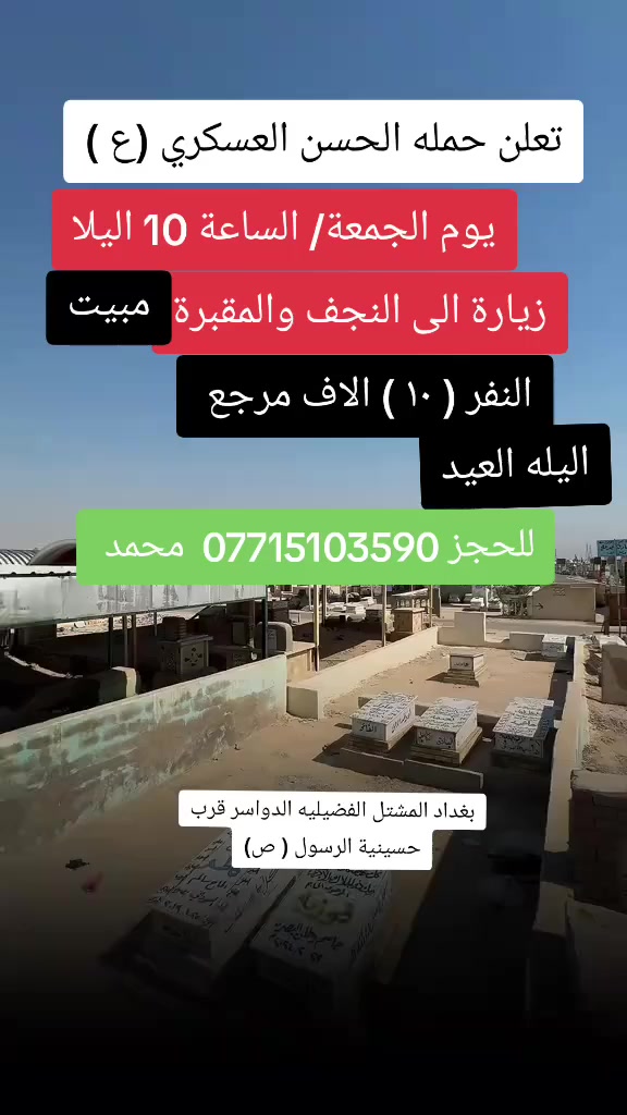 تعلن حمله الحسن العسكري(ع )
 يوم.   الجمعه الجمعة ( اليله العيد 
 زيارة الى النجف الاشرف والمقبرة
 في الساعه ( 10 ) اليلا مبيت 
النفر  ( ١٠  ) الاف مرجع    للحجز
 والاستفسارالاتصال على الرقم أو واتساب 
 ***********     محمد  
  اتصل  تجيك السيارة الى اقرب نقطه
 داله  او التجمع الدواسر قرب حسينيه الرسول(  ص  )ونتشرف بخدمه  الزوار  علما بان الحمله تشمل(( عوائل وشباب ))
