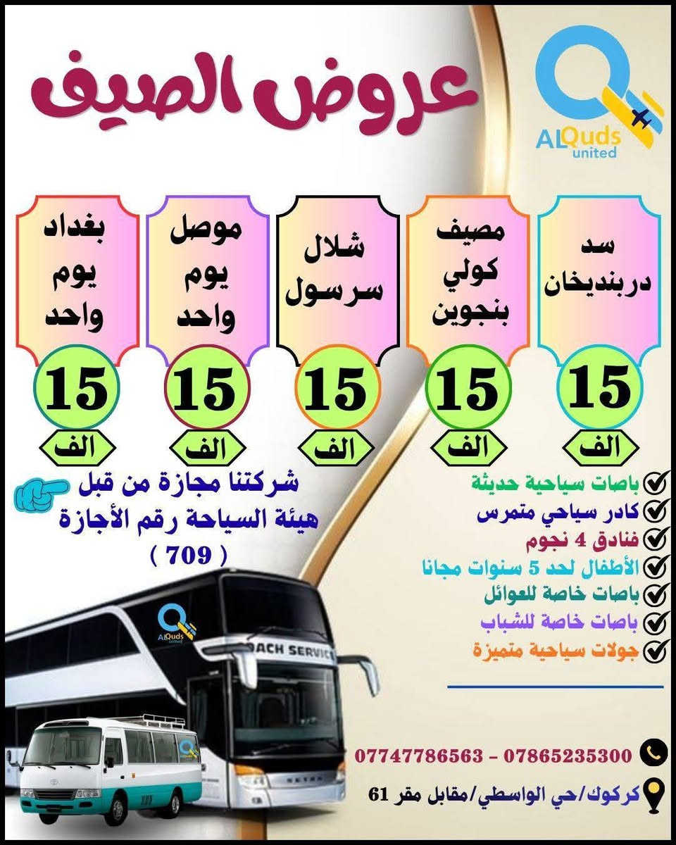 👇 #عروض_الصـــــــــــــــــيف_لشــركتنا 👇
              ســافر واكتشف جمـال الطبيعة مـــــــــع
        #القــــــــــــــــــــــــدس_المتحــــــــــــــــــــــــــدة
     💯👈عيش اجواء الصيف مع المصايف الجديدة👉💯
      🔻============================🔻

✅🔴#دوكان_داخل_سليمانية_يوم_واحد
دوكان / داخل سليمانية / مطعم / جافي لاند / ماجدي مول
👈♦سعر الشخص الواحد ( 10 الف ) 
        ـــــــــــــــــــــــــــــــــ🔹🔹ـــــــــــــــــــــــــــــــــــ 
✅🔴#احمد_اوى_داخل_سليمانية_يوم_واحد
احمد اوى/داخل سليمانية/مطعم /جافي لاند /ماجدي مول
👈♦سعر الشخص الواحد ( 12 الف)
         ــــــــــــــــــــــــــــــــ🔹🔹ـــــــــــــــــــــــــــــــــــــ
✅🔴#داخل_سليمانية_يوم_واحد 
هواري شار/جافي لاند / ماجدي مول / مطعم / بارك ازادي
👈♦ سعر الشخص الواحد ( 8 الف  ) 
         ـــــــــــــــــــــــــــــــــ🔹🔹ــــــــــــــــــــــــــــــــــ
✅🔴#مصايف_اربيل_داخل_يوم_واحد
بيخال/گلي/ شنگل بانه / ماجدي مول /مطعم /ماجدي لاند 
👈♦سعر الشخص الواحد (  12 الف )
          ـــــــــــــــــــــــــــــ🔹🔹ــــــــــــــــــــــــــــــــــــــ
✅🔴#داخل_اربيل_يوم_واحد
ماجدي لاند /مطعم/ قاعة تزلج /القلعة /حديقة الحيوانات
👈♦ سعر الشخص الواحد ( 8  الف  ) 
         ــــــــــــــــــــــــــــــــ🔹🔹ـــــــــــــــــــــــــــــــــــــ
✅🔴#وادي_الشلالات_داخل_اربيل_يوم_واحد
وادي شلالات /مطعم /ماجدي لاند /ماجدي مول 
👈♦ سعر الشخص الواحد ( 12 الف ) 
         ـــــــــــــــــــــــــــــــــ🔹🔹ــــــــــــــــــــــــــــــــــــ
✅🔴#طق_طق_يوم_واحد

👈♦سعر الشخص الواحد (  8  الف   ) 
         ـــــــــــــــــــــــــــــــــ🔹🔹ــــــــــــــــــــــــــــــــــــ
✅🔴#مصيف_بوگد_يوم_واحد

👈♦سعر الشخص الواحد ( 10  الف  ) 
          ـــــــــــــــــــــــــــــ🔹🔹ـــــــــــــــــــــــــــــــــــــ
✅🔴#منتجع_كوپري_يوم_واحد

👈♦سعر الشخص الواحد ( 8  الف ) 
          ــــــــــــــــــــــــــــــــــ🔹🔹ــــــــــــــــــــــــــــــــ
✅🔴#مصايف_عقرة_شقلاوة_يوم_واحد
سيبة/بيجيل/كلي زنطة/بيرس/مطعم/شقلاوة/ماجدي لاند 
👈♦سعر الشخص الواحد (  12 الف ) 
         ــــــــــــــــــــــــــــــــــــ🔹🔹ــــــــــــــــــــــــــــــــ
✅🔴#بغــــــــــــــداد_يوم_واحد
جزيرة بغداد /الزوراء/ المتنبي /مخابز باب الاغا
👈♦سعر الشخص الواحد ( 15 الف  ) 
         ــــــــــــــــــــــــــــــــــــ🔹🔹ــــــــــــــــــــــــــــــــ
✅🔴#الموصل_الحدباء_يوم_واحد
الغابات/الجزيرة/سوق الدواسة/نبي يونس/البيت التراثي
👈♦سعر الشخص الواحد  (  15  الف  ) 
          ـــــــــــــــــــــــــــــــــــ🔹🔹ــــــــــــــــــــــــــــــــ
✅🔴#مصيف_دربنديخان_سليمانية_يوم_واحد
دربنديخان/ جزيرة الخيول / مطعم / جافي لاند 
👈♦سعر الشخص الواحد  ( 15  الف   ) 
          ــــــــــــــــــــــــــــــــــ🔹🔹ـــــــــــــــــــــــــــــــ
✅🔴#مصيف_گولي_بنجوين_سليمانية_يوم_واحد
مصيف گولي / مطعم / جافي لاند 
👈♦سعر الشخص الواحد  ( 15   الف  ) 
          ـــــــــــــــــــــــــــــــــ🔹🔹ـــــــــــــــــــــــــــــــ 
✅🔴#مصيف_شلال_سرسول_سليمانية_يوم_واحد
شلال سرسول / مطعم / جافي لاند 
 👈♦سعر الشخص الواحد  (  15  الف ) 
         ــــــــــــــــــــــــــــــــــ🔹🔹ـــــــــــــــــــــــــــــــ  

        👇👇🔻🔻🔻 #المبيت 🔻🔻🔻👇👇

🔴#العتبات_المقدسة ( 3 ايام ليلتين) ( 55 الف ) 👉
                ــــــــــــــــــــــــــــــ🔸🔸ـــــــــــــــــــــــــــــــــ
🔴#دهوك_مصايف_عقرة (3ايام ليلتين)(55 الف)👉
                ــــــــــــــــــــــــــــــ🔸🔸ــــــــــــــــــــــــــــــ
🔴 #موصل_الحدباء ( 2 ) يوم و ليلة  ( 38  الف) 👉
               ـــــــــــــــــــــــــــــــ🔸🔸ــــــــــــــــــــــــــــــــــ
🔴#مبيت_شقلاوة   ( 2 ) يوم و ليلة  ( 38  الف ) 👉
               ـــــــــــــــــــــــــــــــ🔸🔸ــــــــــــــــــــــــــــــــــ
🔴#بغداد_الحبيبة   ( 2  ) يوم و ليلة ( 38  الف)  👉
              ـــــــــــــــــــــــــــــــ🔸🔸ــــــــــــــــــــــــــــــــــــ
🔴#دهوك_زاخو ( 3 ايام ليلتين )      ( 55 الف )  👉
           ـــــــــــــــــــــــــــــــ🔺🔺ــــــــــــــــــــــــــــــــــ
✅الانطلاق ايام الخميس والجمعة والسبت 
✅خصم خاص للمجاميع والاعداد
✅متوفر حجز باصات خصوصية بانسب الاسعار
✅باصات خاصة للعوائل وباصات خاصة للشباب 
✅الاطفال لحد 5 سنوات مجانا
✅فنادق ⭐⭐⭐⭐ حقيقي
✅فطور صباحي اوبن بوفي
✅مرشد سياحي متمرس
✅باصات سياحية حديثة 

         أنتباه🔻🔻🔻👇👇👇👇🔻🔻🔻أنتباه
 
💯#علما ان 👈 شركتنا مجازة من من قبل هيئة السياحة
       ✅رقم الاجازة ( 7️⃣0️⃣9️⃣)👉😉😉👉💯

#للحجز والاستفسار الاتصال بنا على الارقام التالية:--
☎️ ***********  واتساب + اتصال
☎️ ***********  واتساب + اتصال
♦#او زيارة مقر الشركة الكائن :-
#كركوك/حي الواسطي/مقابل لواء 61/مجاور ميترو مول

 👈👈👈#الحجز مفتوح طيلة ايام الأسبوع 👉👉👉
