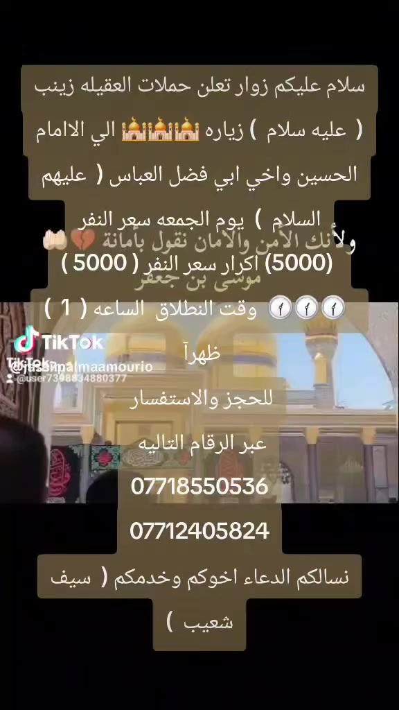 سلام عليكم زوار تعلن حملات العقيله زينب (  عليه سلام  ) زياره 🕌🕌🕌 الي الاامام الحسين واخي ابي فضل العباس (  عليهم السلام  )  يوم الجمعه سعر النفر
 (5000) اكرار سعر النفر ( 5000 )
  🕜🕜🕜  وقت النطلاق  الساعه (  1  )  ظهرآ 
للحجز والاستفسار 
عبر الرقام التاليه 
***********
***********
نسالكم الدعاء اخوكم وخدمكم (  سيف شعيب  )
