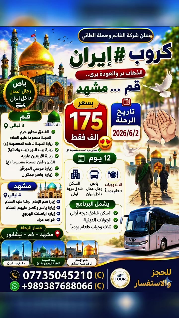 تعلن شركة الغانم وحملة الطائي
كروب #ايران الذهاب #بر الى قم... مشهد والعوده براً بسعر 🥰175الف فقط
🕰 تاريخ الرحله2026/6/2

تفاصيل الرحلات  
    👇👇👇                              
 ______________________

 كروب إيران الذهاب بر والعودة بري 
باص رجال اعمال داخل ايران 
 مشهد __قم __ نيشابور
12يوم...3ليالي قم 
4ليالي مشهد

✅قم _الفندق 🕌 (   (مجاور حرم السيده معصومه ع) زيارة السيدة فاطمه المعصومة عليها السلام وزيارة بيت النور والذي يعد بيت ولادتها. وزيارة الاربعين علويه الذين رافقن السيدة معصومة ع. وكذلك زيارة موسى المبرقع. وزيارة جامع جمكران 
مشهد . . 
#ثلاث_وجبات_طعام
السكن فندق قريب من الحرم
زيارة قدم الامام الرضا عليه السلام 
زياره ياسر وناصر عليهم السلام 
زيارة اباصلت الهروي..
خواچه مراد

البرنامج يشمل
✅السكن فنادق درجة اولى 
✅الجولات الدينية 

بابل. حله  .ابي غرق

للحجز والاستفسار : ***********

