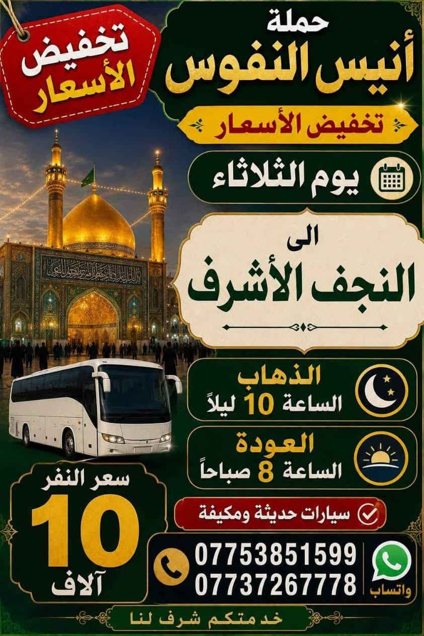 #_حملة_انيس_النفوس_ع
*********** علي الربيعي
*********** واتساب 
#عظم_الله_اجوركم_بحلول_شهر_محرم 
✈️ موعد انطلاق الرحلة الى ايران بر 15/7 برنامج ديني سياحي VIP
⚜️⚜️⚜️⚜️⚜️⚜️⚜️⚜️⚜️⚜️
🔴🔴 #برنامج_يوم_الاثنين//
🔵 الاثنين سيارة 1 زيارة الى::-
    🛕 كربلاء المقدسة 🛕
والعلوية شريفة بنت الحسن ع 
النفر ( 8️⃣ آلاف ) مرجع
الذهاب الساعة الرابعة عصرا 
الرجوع حسب الاتفاق 
⚜️⚜️⚜️⚜️⚜️⚜️⚜️⚜️⚜️⚜️
🔵 الاثنين سيارة 2 زيارة الى::-
    🛕 كربلاء المقدسة 🛕
النفر ( 5️⃣ الالف ) مرجع
الذهاب الساعة الثامنة ليلا 
الرجوع بعد صلاة الفجر 
⚜️⚜️⚜️⚜️⚜️⚜️⚜️⚜️⚜️⚜️
🔴🔴 #برنامج_يوم_الثلاثاء//
🔵 الثلاثاء سيارة 1 زيارة الى::-
    🛕 كربلاء المقدسة 🛕
النفر ( 5️⃣ آلاف ) مرجع
الذهاب الساعة الثامنة ليلا 
الرجوع بعد صلاة الفجر 
⚜️⚜️⚜️⚜️⚜️⚜️⚜️⚜️⚜️⚜️
🔵 الثلاثاء سيارة 2 زيارة الى::-
    🛕 النجف الاشرف 🛕
النفر ( 🔟 الالف ) مرجع
الذهاب الساعة العاشرة ليلا 
الرجوع الساعة الثامنة صباحا 
⚜️⚜️⚜️⚜️⚜️⚜️⚜️⚜️⚜️⚜️
🔴🔴 #برنامج_يوم_الاربعاء//
🔵 الاربعاء سيارة 1 زيارة الى::-
    🛕 الامامين الكاظمين ع 🛕
النفر ( 2️⃣ ألفين ) مرجع
الذهاب الساعة الخامسة مساءآ 
الرجوع حسب الاتفاق 
⚜️⚜️⚜️⚜️⚜️⚜️⚜️⚜️⚜️⚜️
🔴🔴 #برنامج_يوم_الخميس//
🔵 الخميس سيارة 1 زيارة الى::-
    🛕 كربلاء المقدسة 🛕
النفر ( 5️⃣ آلاف ) مرجع
الذهاب الساعة الواحدة ظهرا 
الرجوع حسب الاتفاق 
⚜️⚜️⚜️⚜️⚜️⚜️⚜️⚜️⚜️⚜️
🔵 الخميس سيارة 2 زيارة الى::-
    🛕 كربلاء المقدسة 🛕
النفر ( 5️⃣ الالف ) مرجع
الذهاب الساعة الثامنة ليلا 
الرجوع بعد صلاة الفجر 
⚜️⚜️⚜️⚜️⚜️⚜️⚜️⚜️⚜️⚜️
🔵 الخميس سيارة 3 زيارة الى::-
    🛕 النجف الاشرف 🛕
النفر ( 🔟 الالف ) مرجع
الذهاب الساعة العاشرة ليلا 
الرجوع الساعة الثامنة صباحا 
⚜️⚜️⚜️⚜️⚜️⚜️⚜️⚜️⚜️⚜️
🔴🔴 #برنامج_يوم_الجمعة//
🔵 الجمعة سيارة 1 زيارة الى::-
    🛕 كربلاء المقدسة 🛕 
والعلوية شريفة بنت الحسن ع 
النفر ( 8️⃣ آلاف ) مرجع
الذهاب الساعة الرابعة مساءآ 
الرجوع حسب الاتفاق 
⚜️⚜️⚜️⚜️⚜️⚜️⚜️⚜️⚜️⚜️
🔵 الجمعة سيارة 2 زيارة الى::-
    🛕 الامامين الكاظمين ع 🛕
النفر ( 2️⃣ الفين ) مرجع
الذهاب الساعة الخامسة مساءآ 
الرجوع حسب الاتفاق 
⚜️⚜️⚜️⚜️⚜️⚜️⚜️⚜️⚜️⚜️
🔵 الجمعة سيارة 3 زيارة الى::-
    🛕 النجف الاشرف 🛕
النفر ( 🔟 آلاف ) مرجع
الذهاب الساعة العاشرة ليلا 
الرجوع الساعة الثامنة صباحا 
⚜️⚜️⚜️⚜️⚜️⚜️⚜️⚜️⚜️⚜️
للحجز والاستفسار اتصال أو مراسلة واتساب 
***********
ومن الله التوفيق
