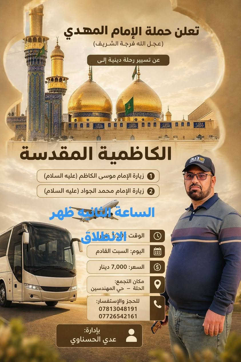 🕌 رحلة إيمانية مباركة إلى الكاظمية المقدسة وباب الآغا 🕌
​تعلن حملة الإمام المهدي المنتظر (عجل الله فرجه الشريف) عن تسيير رحلتها الجديدة:
​الوجهة: الكاظمية المقدسة مرور باب الآغا.
​موعد الانطلاق: يوم السبت القادم، الساعة 2:00 ظهراً.
​سعر النفر: 7,000 دينار فقط.
​المستهدفون: الحجز مفتوح لجميع العوائل البابلية الكريمة.
​📍 تفاصيل موقع الانطلاق والحجز:
​الموقع: الحلة - حي المهندسين - قرب أسواق الحسناوي.
​إدارة الحملة: المتعهد عدي الحسناوي.
​📞 للحجز والاستفسار، يرجى الاتصال على الرقم:
***********/*********** 
​ملاحظة: سارعوا بالحجز فالأماكن محدودة، نسأل الله لنا ولكم التوفيق والقبول.
