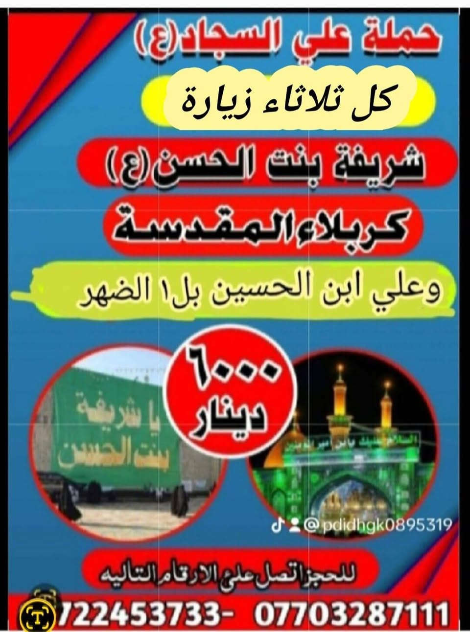 جدول زيارات حملة سيدسعدون
١_الاحد وره صلاة العشاء زيارة كربلاء مبيت والعوده وره صلاة الفجر اجرة النفر ٥٠٠٠لاف 

٢_الاثنين ساعه ١لضهر زيارة كربلاء وأولاد مسلم اجرة النفر ٥٠٠٠لاف مرجع 

٣لثلاثاء ساعه ١لضهر زيارة علي ابن الحسين والعلويه شريفه وكربلا اجرة النفر ٦لاف مرجع @إشارة @@

تفاصيل داخل الصور 

للحجز والاستفسار ***********او*********** اومراسلة الصفحه ☎️ 🕌 ☎️ @إشارة
