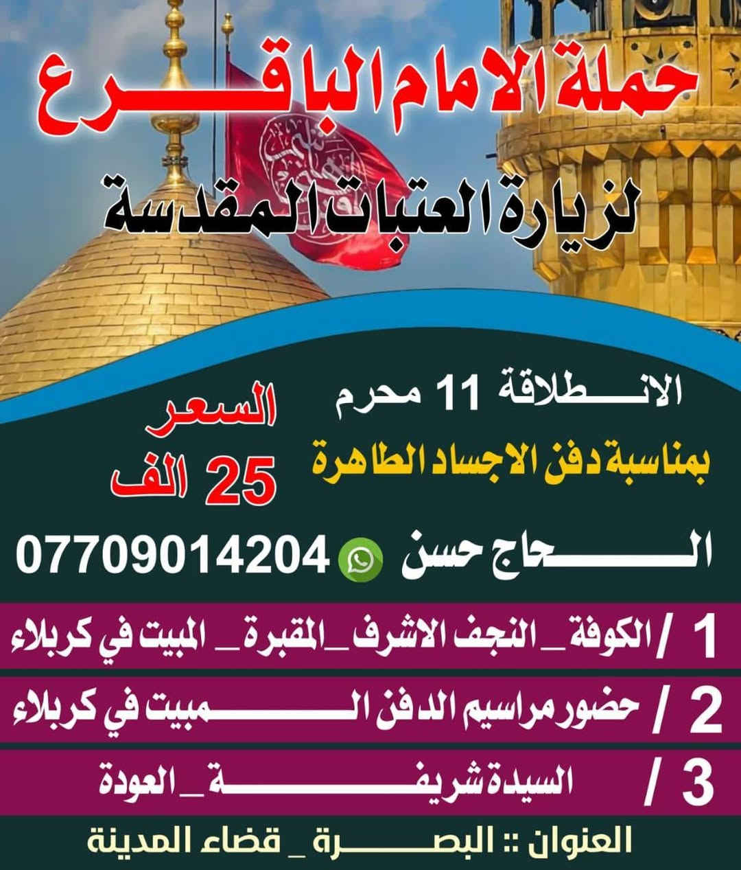 برنامج حملة الامام الباقر عليه السلام لزيارة العتبات المقدسه  
1_ يوم العاشر حضور ركضة طويريج 
2- زيارة مراسيم دفن الاجساد الطاهرة 
خادمكم الحاج حسن 
البصرة _قضاء المدينه 
التواصل عبر الأرقام التاليه
***********
***********
