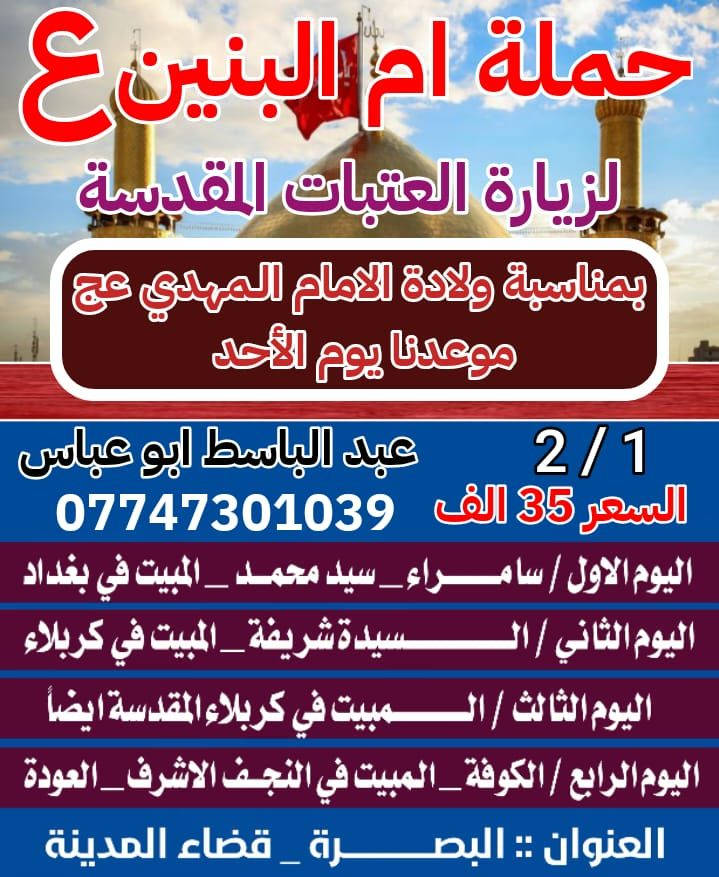 ستنطلق الحمله بعون الله تعالى يوم الأحد المصادف 2/1 بمناسبة ولادة الامام المهدي (عج) برنامج الزياره ( سامراء+ سيد محمد والمبيت ليله في بغداد العلويه شريفه والمبيت ليلتان في كربلاء كوفه والنجف الاشرف والمبيت ليله في النجف ( خادمكم المتعهد عبد الباسط أبو عباس بصره قضاء المدينه ***********
