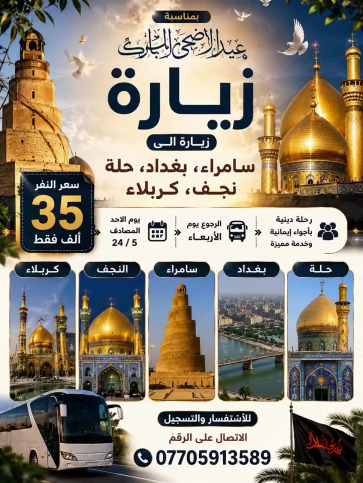 *﷽*  
*السلام عليكم ورحمة الله وبركاته* 🤍
---
*💎 عرض العيد الخاص:*  
*35,000 دينار فقط للنفر*  
_سعر لا يتكرر لرحلة لا تُنسى_
---
✨ *عيدكم فرحة.. وزيارتكم بركة مع حملة الوارث* ✨  
*رحلة العتبات المقدسة بمناسبة عيد الأضحى المبارك* 
---
 *برنامج الزيارة المباركة* 
*1.* مرقد الإمامين العسكريين ﴿ع﴾ - *سامراء*  
*2.* مرقد الإمامين الكاظمين ﴿ع﴾ - *بغداد*  
*3.* مرقد شريفة بنت الحسن ﴿ع﴾ - *الحلة*  
*4.* مرقد أمير المؤمنين ﴿ع﴾ - *النجف الأشرف*  
*5.* مرقدي الإمام الحسين وأخيه العباس ﴿ع﴾ - *كربلاء المقدسة*
---
*📅 موعد الرحلة:*  
الانطلاق: *الأحد 24 / 5*  
العودة: *الأربعاء*
---
*📞 للحجز والاستفسار:*  
*************  
_الأماكن محدودة جدًا.. احجز الآن قبل فوات الفرصة_
---
نسأل الله أن يكتب لكم زيارة مقبولة وعودة سالمة،  
وأن يجعل أيامكم كلها أعيادًا على حب محمد وآل محمد ﷺ
