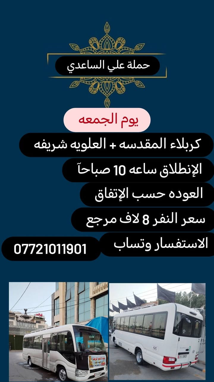 #حملة علي الساعدي
الحجز والاتصال مراسله💬 والاتصال👇
الرقم واتساب
 🔺📲 *********** 
(بآدارة علي الساعدي) منطقة الإصلاح والمناطق المجاوره 
علمآ نجيكم اقرب نقطه داله. علئ  🏠 بيتك
---------------------------------------------------
🔻برنامج يوم الاحد🔻
   كربلاء المقدسة    
    الذهاب الساعه 2 ضهرآ
   العوده الساعه  :10اليلآ
    ((النفر 6 الاف مرجع) )
-------------------------------------------------------   
1⃣برنامج يوم الاثنين
   كربلاء المقدسة    
    الذهاب الساعه 2 ضهرآ 
   العوده الساعه  حسب الاتفاق 
    ((النفر 6 الاف مرجع) )
---------------------------------------------------------
  2⃣   يوم_الاثنين
  الكاظمية المقدسة 
    الساعة: 3 عصرآ 
والعودة الساعة :9 ليلآ 
     (( السعر 3 الف مرجع )) 
--------------------------------------------------------
3⃣برنامج يوم الاثنين
 النجف الاشرف
   الذهاب ساعه :10اليلآ
العوده ساعه  9صباحآ
((النفر 10  الاف مرجع))
---------------------------------------
4️⃣برنامج يوم الثلاثاء 
كربلاء المقدسه + مرقد العلويه شريفه 
الذهاب بعد صلاة الضهر 
العوده حسب الإتفاق 
النفر (8) لاف مرجع 
-----------------
--------------
5️⃣ برنامج يوم الأربعاء 
الكاظميه المقدسه 
الانطلاق ساعه 1 ضهرآ 
العوده بعد صلاة المغرب 
النفر(3) لاف مرجع
-------------------
-------------------- 
  
للحجز والاستفسار 
أو مراسلة⬅️ علمآ نوصلكم اقرب نقطه داله   علمآ سيارة مكيفه حديثه 🚎
بآدارة ابو حسين 
*********** //📲الاتصال واتساب
*********** 📲الاتصل واتساب 
🙏نتمنى لكم زياره مقبوله أن شاء الله ودعاء مستجاب
ومن الله التوفيق-
