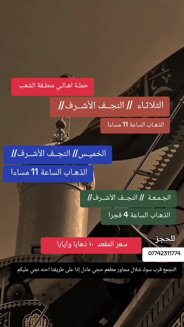 ((بسم الله الرحمن الرحيم ))
//حملـة _اهـالـي _منطـقة _الشعـب// _التجمع_ قرب_ سوك _شلال مجاور_ مطعم _حجي_ عادل// بإدارة الخادم  أبو حيدر
 ________________________
🟢 الثلاثاء رحلـةإلى// النجف الأشرف// الذهاب الساعة  11 مساءا العودة  8:30 صباحا  10 مرحبا 
 ________________________
🟢 الأربعــاء رحلـة إلى// كربلاءالمقدسة//الذهاب الساعة 3  ظهرا العودة 11 مساء 6 مرجع 
 _________________________
🟢 الخميس  رحلـة إلى// كربلاءالمقدسة//  الذهاب الساعة 2 ظهرا العودة  10 مساءا  6 مرجع 
_________________________
🟢 الخميس رحلة إلى// كربلاء المقدسة// الذهاب الساعة  10 مساءا العودة  5 صباحا  6 مرجع 
_________________________
🟢 الخميس رحلة إلى// النجف الأشرف// الذهاب الساعة  11 مساءا العودة  8:30 صباحا  10 مرجع 
_________________________
🟢 الجمعـة رحلة إلى// النجف الأشرف// والمقبرة التوزيع على الفتحات الذهاب الساعة  4 فجرا العودة  2 ظهرا 10 مرجع 
_________________________
 🚌 كوسترات حديثة مكيفه 
للحجز والاستفسار اتصال  *********** 
حي أور_ الشعب_ البنوك_ صليخ _القاهره_ جامع النداء
