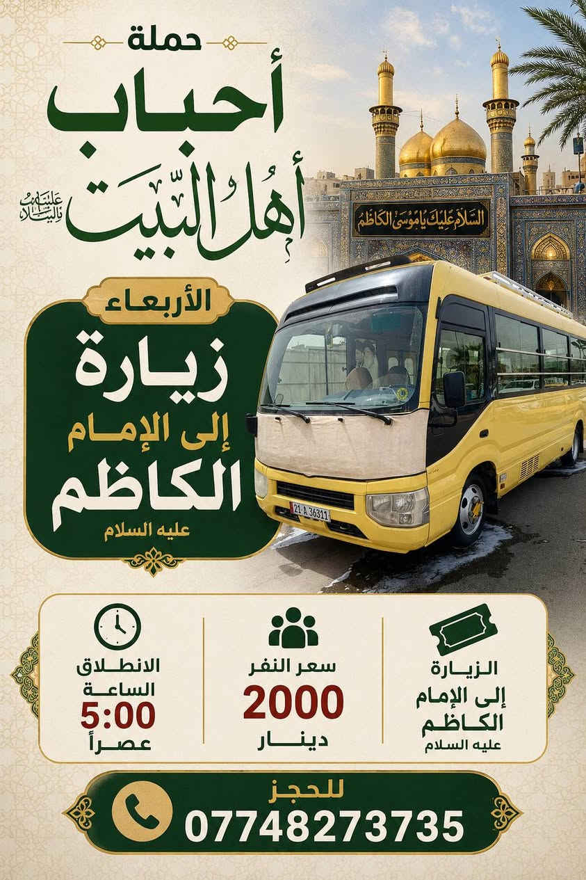 السلام عليكم رحلاتنا لهذه الايام 👇👇👇
الاربعاء زيارة الى الامام الكاظم عليه السلام 
سعر النفر 2000دينار الانطلاق الساعة 5:00 عصراً 
ـــــــــــــــــــــــــــــــــ
الخميس سيارة رقم 1️⃣ الى كربلاء المقدسة واولاد مسلم 
سعر النفر 6000الاف الانطلاق الساعة 1:00 ظهراً 
ــــــــــــــــــــــــــــــــ
الخميس سيارة رقم 2️⃣ إلى كربلاء المقدسة واولاد مسلم 
سعر النفر 6000الاف الانطلاق الساعة 8:00 مساءً 
ـــــــــــــــــــــــــــــــ
للحجز***********
اهالي حي المصطفى وحي البساتين والسريدات والشعب وشارع الصحة والجزائر وحي المهندسين والمناطق المجاورة الوصول إلى اقرب نقطة دالة
