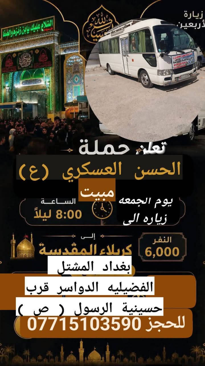 تعلن حمله الحسن العسكري( ع)
يوم  الجمعة    زيارة. الى (  مبيت )

كربلاء المقدسة  بعد صلاة العشاء( ٨ ) اليلا 

 ورجوع بعد صلاة الفجر 

 النفر (  6  ) الاف مرجع  اتصل تجيك السيارة الى اقرب نقط

 داله  أو التجمع الدواسر قرب حسينيه  الرسول((ص )))

للحجز والاستفسار الاتصال على الرقم أو واتساب

   ***********   محمد 

  علما ان الحمله تشمل        (((عوائل  وشباب ))
