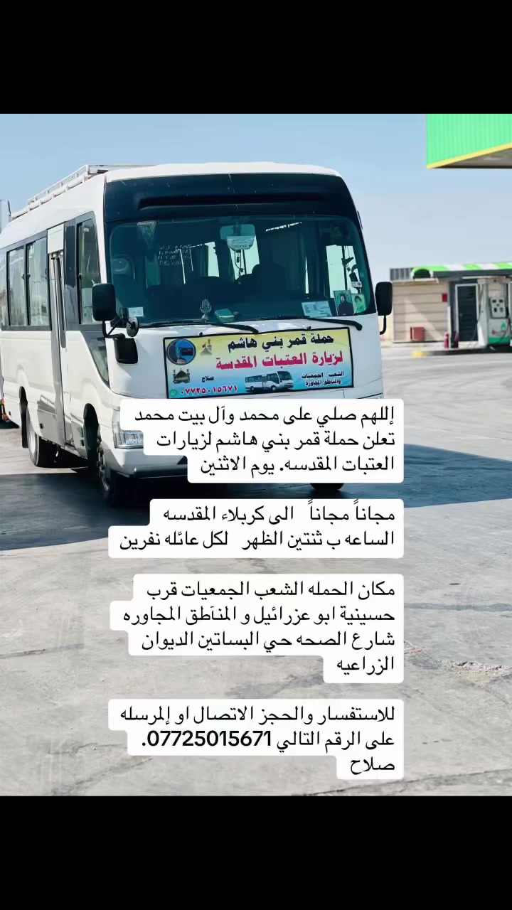 اللهم صلي على محمد وآل بيت محمد. تعلن حملة قمر بني هاشم لزيارات العتبات المقدسه 

ان شاءالله يوم الاثنين الى كربلاء المقدسه. مجاناً مجاناً. لكل عائله نفرين الساعه ب ثنتين الظهر الانطلاق. 

مكان الحمله الشعب الجمعيات قرب حسينية ابو عزرائيل و المنآطق المجاوره شارع الصحه حي البساتين الديوان الزراعيه 

للاستفسار الاتصال على الرقم التالي 
  ***********. صلاح

