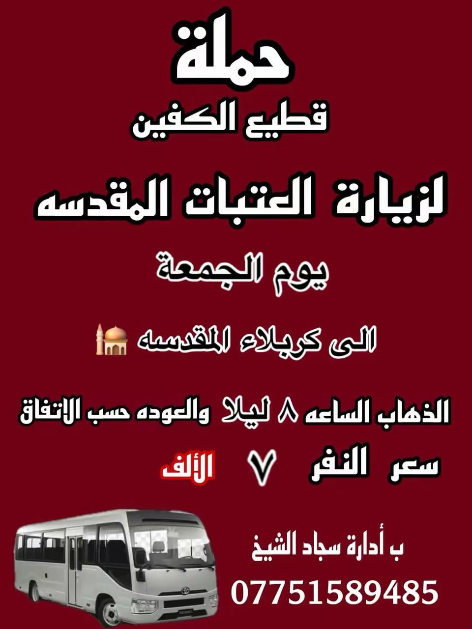 #انتباه #انتباه #انتباه
#تعلن_حمله_قطيع_الكفين 🕌

برنامج يوم الجمعه 3️⃣ #كربلاء_المقدسه

الانطلاق 8 ليلا والرجوع بعد صلاه الفجر 

سعر النفر 7 الاف مرجع 

🌺🌺🌺🌺🌺🌺🌺🌺🌺🌺🌺🌺🌺🌺🌺🌺

برنامج يوم الجمعه 3️⃣ #النجف_الاشرف 

الانطلاق 10 ليلا والرجوع 9 صباحا 

سعر النفر 10 الاف مرجع 

🌺🌺🌺🌺🌺🌺🌺🌺🌺🌺🌺🌺🌺🌺🌺🌺

برنامج يوم السبت 1️⃣ #الكاظميه_المقدسه 🕌
الانطلاق 4 عصرا والرجوع بعد الاتفاق 
سعر النفر 3 الاف مرجع 

🌺🌺🌺🌺🌺🌺🌺🌺🌺🌺🌺🌺🌺🌺🌺 🌺

برنامج يوم السبت 2️⃣ #كربلاء_المقدسه 🕌

الانطلاق 8 ليلا والرجوع بعد صلاه الفجر 
سعر النفر 7 الاف مرجع 

🌺🌺🌺🌺🌺🌺🌺🌺🌺🌺🌺🌺🌺🌺🌺🌺

الحجز والاستفسار: متوفر واتساب 

( *********** ) سجاد الشيخ
