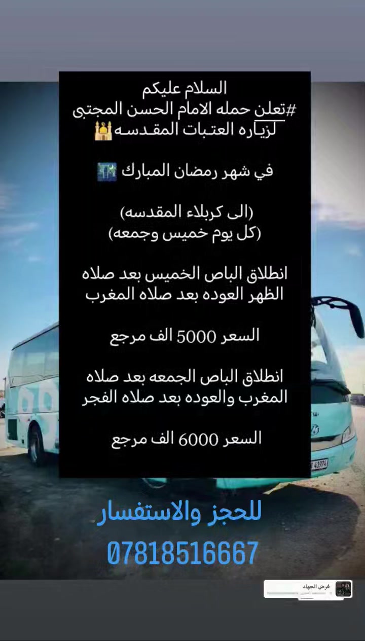 السلام عليكم
# تعـلن حمــله الامام الحسن المجتبى
لزياره العتبات المقدسه🕌
ًً

في شهر رمضان المبارك 🌃

الى كربلاء المقدسه 
ًً

#(كل خميس وجمعه )
  
انطلاق الباص الخميس :-بعد صلاه الظهر 
العوده بعد صلاه المغرب  (السعر 5000)

ً
انطلاق الباص الجمعه إلى العلويه شريفه و كربلاء المقدسة —بعد الفطور الساعه 8:00
العوده بعد صلاه الفجر 
ًً

السعر (6000)مرجع

الانطلاقه من شارع التجاري قرب
المول السنيه 
ًً

للحجز او الاستفسار 👇

*********** 📞
