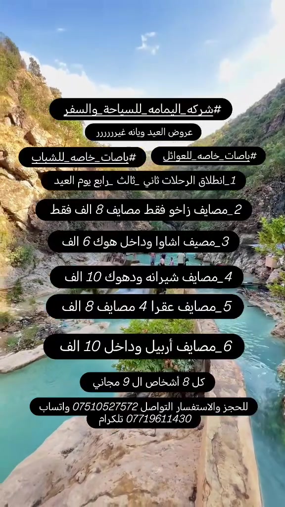 #شركه_اليمامه_للسياحة_والسفر 
عيد اضحه مبارك عليكم 🙈 ينعاد عليكم بل صحه والعافيه💘💘💘💘💘💘💘💘 
عروض العيد ويانه غيرررررر😍😍 
1_#مصايف_زاخو 8 الف فقط 
2_ #مصايف_شيرانه ودهوك 10 الف
3 _#مصايف_عقرا 4 مصايف 8 الف
4_ #مصيف_اشاوا وداخل هوك 6 الف
5_#مصايف_أربيل 10 الف
6_#حمام_العليل 3 الف انطلاق كسرت العيد 
ملاحضه كل 8 نفرات ال 9 مجاني
#الأطفال_مجانآ
#باصات_خاصه_للشباب
#باصات_خاصه_للعوائل
#انطلاق_الرحلات_ثاني2_وثالث3_ورابع4_يوم_العيد
متوفر كوسترات خاصه 30 نفر وكيات 11 و15 نفر
للحجز والاستفسار عن تفاصيل تفاصيل الرحلات
*********** واتساب تلكرام 
*********** واتساب
انطلاق الرحلات من الموصل حي النور
