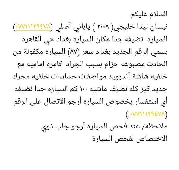 السلام عليكم 
نيسان تيدا خليجي( ٢٠٠٨ ) ياباني أصلي (***********) السياره  نضيفه جدا مكان السياره بغداد حي القاهره بسمي الرقم الجديد بغداد سعر (٨٧) السياره مكفولة من الحادث مصبوغه حزام بسبب الجراد  كامره اماميه مع خلفيه شاشة أندرويد مواصفات حساسات خلفيه محرك  جديد كير كله نضيف ماشيه ١٠٠ كم السياره جدا نضيفه 
أي استفسار بخصوص السياره أرجو الاتصال على الرقم (*********** )
ملاحظه/ عند فحص السياره أرجو جلب ذوي الاختصاص لفحص السيارة بغداد
