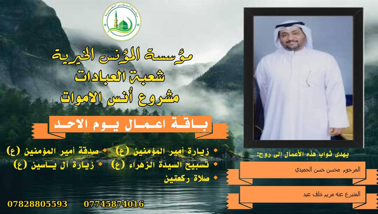 #ادخال_السرور_والنعيم_على_من_انقطع_عمله
#مشروع_أنس_الاموات 
#برنامج( الاعمال الاسبوعية  )

عن النبي صلى الله عليه وآله وسلم أنه قال: "إذا مات ابن آدم انقطع عمله إلا من ثلاث: صدقة جارية، أو علم ينتفع به من بعده، أو ولد صالح يدعو له".

بما أن الموت نوع من الكمال للبشر، فإن الإنسان لا ينفصل بموته عن الدنيا بشكل كامل، بل يبقى له ارتباط ما بالحياة وبالأحياء، بحيث يستفيد من أعمالهم الصالحة الموجهة إليه، 
وهذا الارتباط يبعث الأمل في النفوس، ويترك فينا أثراً تربوياً   كما يفتح لنا آفاقاً للتمكّن من صلة من فاتنا أن نصله في حياته وتعويض ذلك بأعمال صالحة نهديها له حتى بعد وفاته .
من مبدأ الوفاء لمن رحلوا وبقيت آثارهم. تواصل مؤسسة #المؤنس الخيرية   إهداء مجموعة من الاعمال العبادية ثواباً عن المساهمين وامواتهم ضمن مشروع (أُنس الاموات _ نبراس المؤمن )

✍️✍️للاشتراك لطفاً الاتصال بنا وسيزورك مندوبنا لمكان عملك أو سكنك. 
هواتفنا (*********** ) (*********** )

⭕️يذكر أن المؤسسة مستقلة استقلال تام وتهتم  بالشؤون العبادية والخيرية.
