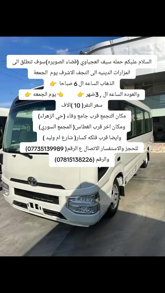 السلام عليكم حمله سيف العجياوي (قضاء الصويره)سوف تنطلق الى المزارات الدينيه الى النجف الاشرف يوم  الجمعة
الذهاب الساعه ال 5  صباحا  👉
والعوده الساعه ال 3 ضهر 👉           👈يوم الجمعه 👉
سعر النفر( 10 )الاف
مكان التجمع قرب جامع وفاء (حي الزهراء)
ومكان اخر قرب الغطاس( المجمع السوري)
وايضا قرب فلكه كسار( شارع ام وليد )
للحجز والاستفسار الاتصال ع الرقم( ***********)
والرقم (***********)
