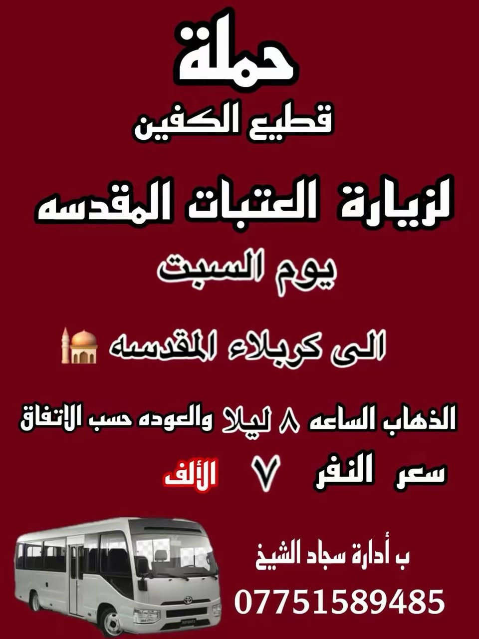 #انتباه #انتباه #انتباه
#تعلن_حمله_قطيع_الكفين 🕌

برنامج يوم الجمعه 3️⃣ #كربلاء_المقدسه

الانطلاق 8 ليلا والرجوع بعد صلاه الفجر 

سعر النفر 7 الاف مرجع 

🌺🌺🌺🌺🌺🌺🌺🌺🌺🌺🌺🌺🌺🌺🌺🌺

برنامج يوم الجمعه 3️⃣ #النجف_الاشرف 

الانطلاق 10 ليلا والرجوع 9 صباحا 

سعر النفر 10 الاف مرجع 

🌺🌺🌺🌺🌺🌺🌺🌺🌺🌺🌺🌺🌺🌺🌺🌺

برنامج يوم السبت 1️⃣ #الكاظميه_المقدسه 🕌
الانطلاق 4 عصرا والرجوع بعد الاتفاق 
سعر النفر 3 الاف مرجع 

🌺🌺🌺🌺🌺🌺🌺🌺🌺🌺🌺🌺🌺🌺🌺 🌺

برنامج يوم السبت 2️⃣ #كربلاء_المقدسه 🕌

الانطلاق 8 ليلا والرجوع بعد صلاه الفجر 
سعر النفر 7 الاف مرجع 

🌺🌺🌺🌺🌺🌺🌺🌺🌺🌺🌺🌺🌺🌺🌺🌺

الحجز والاستفسار: متوفر واتساب 

( *********** ) سجاد الشيخ

