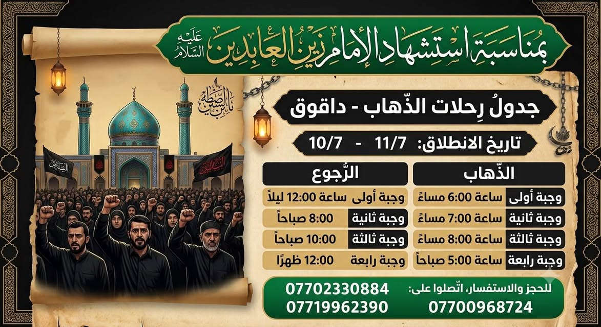 ⚫ عظم الله أجورنا وأجوركم ⚫
​تعلن شركة [  روعة الربيع ] عن تسيير رحلاتها العبادية إلى مدينة داقوق
بمناسبة ذكرى استشهاد الإمام علي بن الحسين "زين العابدين" (عليه السلام) 💔
​📅 تواريخ الانطلاق: 10 / 7  و  11 / 7
​🟢 مواعيد الـذهـاب (الانطلاق):
• ⌚ الوجبة الأولى: 06:00 مساءً
• ⌚ الوجبة الثانية: 07:00 مساءً
• ⌚ الوجبة الثالثة: 08:00 مساءً
• ⌚ الوجبة الرابعة: 05:00 صباحاً
​🔴 مواعيد الـرجـوع (العودة):
• ⌚ الوجبة الأولى: 12:00 ليلاً
• ⌚ الوجبة الثانية: 08:00 صباحاً
• ⌚ الوجبة الثالثة: 10:00 صباحاً
• ⌚ الوجبة الرابعة: 12:00 ظهراً
​📞 للحجز والاستفسار، مراجعة مقر الشركة طوز شارع امام احمد مقابل اسواق روكان
 او  الاتصال على الأرقام التالية:
🔗 ***********
🔗 ***********
​📍 ملاحظة: المقاعد محدودة، يرجى تثبيت الحجز مسبقاً.

