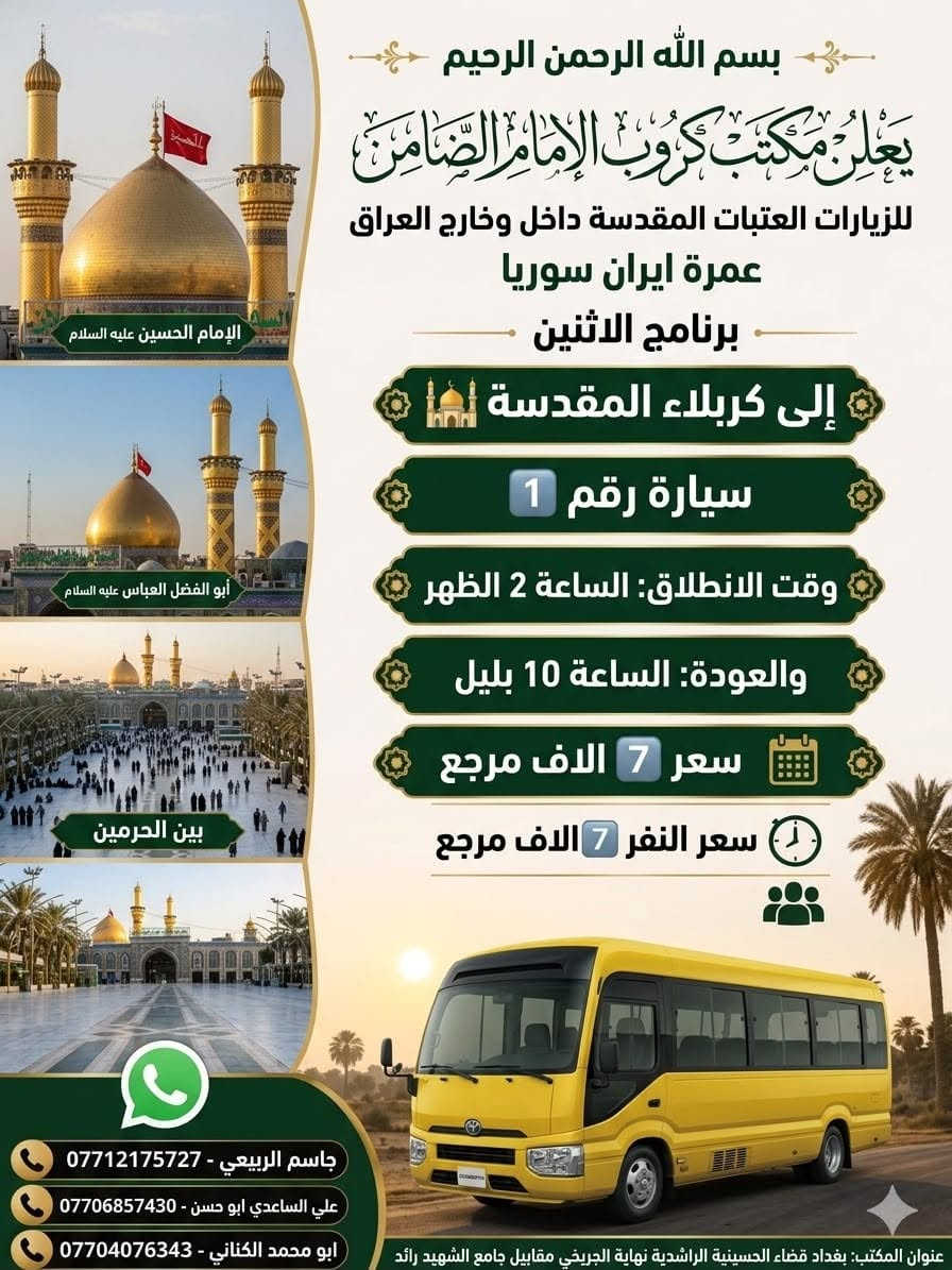 #مكتب_كروب_الامام_الضامن_ ع
السلام عليكم..تحيه طيبه..ارفع المنشور بكلمة ياالله 🤲🤲
على بركة الله يعلن #_مكتب_كروب_الامام_الضامن_ع عن جدول الرحلات الاسبوعي (لطفا يكون الحجر عن طريق الاتصال  واتساب او مراجعة المكتب قضاءالحسينية مجاور مطعم جكن اوسلو )الاتصال بل الأرقام
*********** #جاسم_الربيعي #حملة_شهداء_الطف
*********** #ابو_محمد_الكناني #حملة_غريب_الطوس
*********** #_علي_الساعدي #حملة_ائمة_البقيع
_______________________________________________
1️⃣   / #__برنامج__يوم__الاثنين__
              سيارة رقم 1️⃣
🕌 #__الى__كربلاء__المقدسة__ 🕌
               ومدينة الزائرين 
          
وقت الانطلاق الساعة ( 2 )  الظهر 

والعودة الساعة ( 10 ) بليل ان شاء الله

#__سعر__النفر__7__الاف__مرجع__
________________________________________________
         #__برنامج__يوم__الاثنين__
             سيارة رقم 2️⃣ 
   🕌 #__الى__كربلاء__المقدسة__ 🕌
                ومدينة الزائرين 

وقت الانطلاق الساعة ( 8 ) بليل 

والعودة  بعد صلاة الفجر أن شاء الله

#__سعر__النفر__7__الاف__مرجع__
______________________________________________
        #__برنامج__يوم__الاثنين__
                سيارة رقم 3️⃣
   🕌 #__الى__النجف__الاشرف__ 🕌

  وقت الانطلاق الساعة ( 10 ) بليل

🛑 والعودة الساعة ( 8 ) الصبح  أن شاء الله

  #__سعر__النفر__10__الاف__مرجع__
______________________________________________
  2️⃣ / #__برنامج__يوم__الثلاثاء__
               سيارة رقم 1️⃣
  🕌 #__الى__كربلاء__المقدسة_ 🕌
           
       #__مراسيم__تبديل__الرايات__ 

وقت الانطلاق الساعة ( 10 ) صباحآ

🛑 والعودة بعد إكمال المراسيم  ان شاء الله

#__سعر__النفر__8__الاف__مرجع__
______________________________________________
     #__برنامج__يوم__الثلاثاء__
            سيارة رقم 2️⃣
🕌 #__الى__كربلاء__المقدسة__ 🕌

   #__مراسيم__تبديل__الرايات__
             
وقت الانطلاق الساعة ( 1 )  بعد صلاة الظهر 

🛑 والعودة ليلآ حسب الاتفاق ان شاء الله 

#__سعر__النفر__8__الاف__مرجع__
_____________________________________________
    #__برنامج__يوم__الثلاثاء__
            سيارة رقم 3️⃣
🕌 #__الى__كربلاء__المقدسة__ 🕌
                 
وقت الانطلاق الساعة ( 8 )  ليلآ 

🛑 والعودة الساعة ( 5 )  الفجر   أن شاء الله

#__سعر__النفر__8__الاف__مرجع__
_____________________________________________
رحلة العمرة طيران بتاريخ 12/ 6 / 2026
ورحلة إيران البري بتاريخ 6 / 6 / 2026

 سيارتنا مكيفه وحديثه

ونجيك إلى أقرب نقطه داله عليكم

للحجز والاستفسار الاتصال على الرقم

***********   واتساب   جاسم 

ارفع المنشور يالله

ومن الله التوفيق للجميع أن شاء الله
