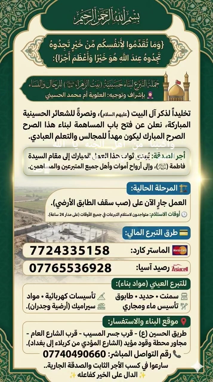 فضلا وليس امرأ شاركوا المنشور 
فلكم الاجر والثواب🤲
بسم الله الرحمن الرحيم
قال تعالى: {وَمَا تُقَدِّمُوا لِأَنفُسِكُم مِّنْ خَيْرٍ تَجِدُوهُ عِندَ اللَّهِ هُوَ خَيْرًا وَأَعْظَمَ أَجْرًا}

📢 حملة التبرع لبناء حسينية (بيت الزهراء عليها السلام) للرجال والنساء
🧕 بإشراف وتوجيه: العلوية أم محمد الحسيني

تخليداً لذكر آل البيت (عليهم السلام)، ونصرةً للشعائر الحسينية المباركة، نعلن عن فتح باب المساهمة لبناء هذا الصرح المبارك ليكون مهداً للمجالس والتعلم العبادي.

🕊️ أجر الصدقة: يُهدى ثواب هذا العمل المبارك إلى مقام السيدة فاطمة الزهراء (عليها السلام)، وإلى أرواح أموات وأهل جميع المتبرعين والمساهمين.
🏗️ المرحلة الحالية: العمل جارٍ الآن على (صب سقف الطابق الأرضي).
⏱️ أوقات الاستلام: متواجدون لاستلام التبرعات في جميع الأوقات (على مدار 24 ساعة).

💳 طرق التبرع المالي:
• الماستر كارد: 7724335158
• رصيد آسيا: ***********

🧱 للتبرع العيني (مواد بناء):
سمنت • حديد • طابوق • تأسيسات كهربائية • مواد تأسيس ماء ومجاري • سيراميك (أرضية وجدران).

📍 موقع البناء والاستفسار:
طريق الحسين (ع) - قرب جسر المسيب - قرب الشارع العام - مجاور محطة وقود مؤيد (الشارع المؤدي من كربلاء إلى بغداد).
📞 رقم التواصل المباشر: ***********

✨ سارعوا في كسب الأجر الثابت والصدقة الجارية.. الدال على الخير كفاعله ✨
