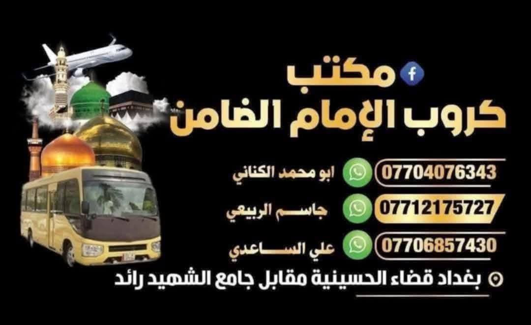 #مكتب_كروب_الامام_الضامن
جدول الرحلات الاسبوعي (لطفا يكون الحجر عن طريق الاتصال  واتساب او مراجعة المكتب قضاءالحسينية مجاور مطعم جكن اوسلو )الاتصال بل الأرقام

*********** #ابو_محمد_الكناني #حملة_غريب_الطوس

*********** #علي_الساعدي #حملة_ائمة_البقيع

*********** #جاسم_الربيعي #حملة_شهداء_الطف
 1️⃣ يوم #الثلاثاء زياره الى #كربلاء_المقدسه 
الساعه الواحده ظهرا العوده ليلا حسب الاتفاق 
النفر ( ٧ ) الاف مرجع 
--‐----------------------------------------------------------------
2️⃣ يوم #الثلاثاء زياره الى #الامام_الكاظم ع 
الساعه السابعه ونصف بعد الفطور العوده ليلا 
 النفر ( ٣ ) الاف مرجع 
-------------------------------------------------------------------  يوم #الأربعاء زياره الى #الامام_الكاظم ع 
الساعه السابعه ونصف بعد الفطور العوده ليلا 
النفر ( ٣ ) الاف مرجع 
////////////////////////////////////////////////////////////////////  برنامج يوم #الخميس

1️⃣ يوم #الخميس زياره الى #كربلاء_المقدسة

الساعه العاشره صباحا صلاة الظهر بل دوره الصايم ميفطر  العوده بعد صلاة المغرب

النفر ( ٧ ) الاف مرجع

-------------'-----------------------------------------------------

2️⃣ يوم #الخميس زياره الى #كربلاء_المقدسة

الساعه الواحده ظهرا العوده التاسعه ليلا

النفر ( ٧ ) الاف مرجع

-------------------------------------------------------------------

3️⃣ يوم #الخميس زياره الى #كربلاء_المقدسة

الساعه الثامنه ليلا العوده بعد صلاة الفجر

النفر ( ٧ ) الاف مرجع

-------------------------------------------------------------------

4️⃣يوم #الخميس زياره الى #النجف_الاشرف

الساعه العاشره ليلا العوده التاسعه صباحا

النفر ( 10 ) الاف مرجع

⬇️⬇️⬇️⬇️⬇️⬇️⬇️⬇️⬇️⬇️⬇️⬇️⬇️⬇️⬇️⬇️⬇️ برنامج يوم #الجمعه

1️⃣ يوم #الجمعه زياره الى #النجف_الاشرف

الساعه العاشره صباحا ( صلاة الظهر بل دوره الصايم ميفطر ) توزيع عل فتحات مال المقبره العوده ليلا حسب الاتفاق 

النفر ( 10 ) الاف مرجع

------------------------------------------------------------------‐

2️⃣  يوم #الجمعه زياره الى #كربلاء_المقدسة

الساعه الثانيه ظهرا العوده العاشره ليلا

النفر ( ٧ ) الاف مرجع

-------------------------------------------------------------------

3️⃣ يوم #الجمعه زياره الى #الإمام_الكاظم ع 

الساعه السابعه ونصف بعد الفطور العوده ليلا حسب الاتفاق   النفر ( ٣ ) الاف مرجع 

-------------------------------------------------------------------

4️⃣ يوم #الجمعه زياره الى #كربلاء_المقدسة 

الساعه الثامنه ليلا العوده بعد صلاة الفجر 

النفر ( ٧ ) الاف مرجع 

⬇️⬇️⬇️⬇️⬇️⬇️⬇️⬇️⬇️⬇️⬇️⬇️⬇️⬇️⬇️⬇️⬇️ برنامج يوم #السبت

1️⃣ يوم #السبت زياره الى #كربلاء_المقدسة

الساعه الواحده ظهرا العوده التاسعه ليلا

النفر ( ٧ ) الاف مرجع

-------------------------------------------------------------------

2️⃣ يوم #السبت زياره الى #الامام_الكاظم ع

الساعه الثالثة عصرا العوده ليلا حسب الاتفاق

النفر ( ٣ ) الاف مرجع
