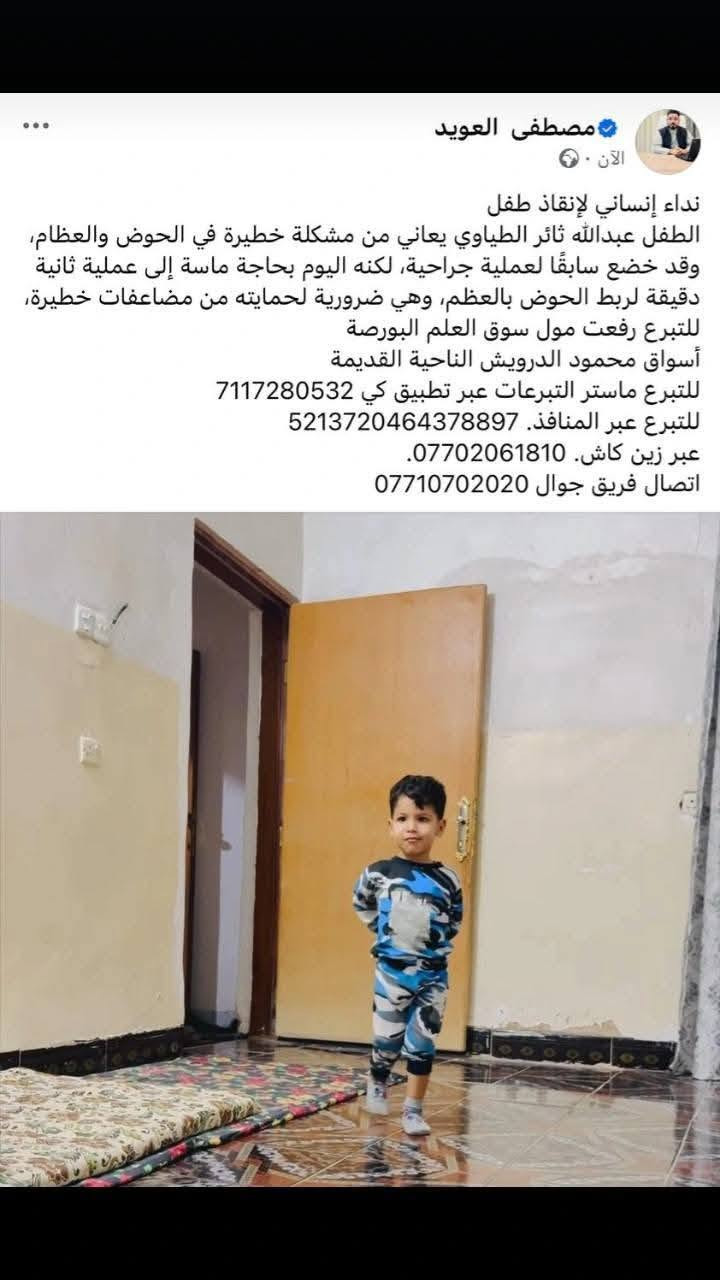 السلام عليكم اني ثائر خضر محمد طياوي سويت عملية لابني عبدالله والكل تعرف خليت كلشي عندي ماخليت شي مابعتو واركض واتوسل تاكملت العملية والكل شاهدة على كلامي القريب والبعيد والان يحتاج عملية اخرى لكون العملية الاولى فشلت والعملية الثانية تحتاج بحدود 10ملايين وماعندي لذلك اطلب واتوسل بالكل الفزعة لابني عبدالله حتى تنجح ويرجع يمشي واريد الفزعة من الكل دون استثناء القريب والبعيد والأصدقاء واهل الفزعة لابني العمام والخوال والأصدقاء واهل الفزعة الحجي بدر عمامي الطياوي عمامي العلي الحسين عمامي الكلش الابراهيم الغنام الجميلة العبيد الكل بدون استثناء جميع المناطق وجميع المسميات واكون ممنون من الكل ان شاء الله ماتشوفون شر 
زين كاش ***********
تحويل ماستر كارد 7147396696
اتصال *********** واتساب او اتصال
اتصال *********** واتساب او اتصال

اي شخص يريد يجي يشوف الحاله بعينه اني موجود بلبيت العلم منطقة حسين الجريش
