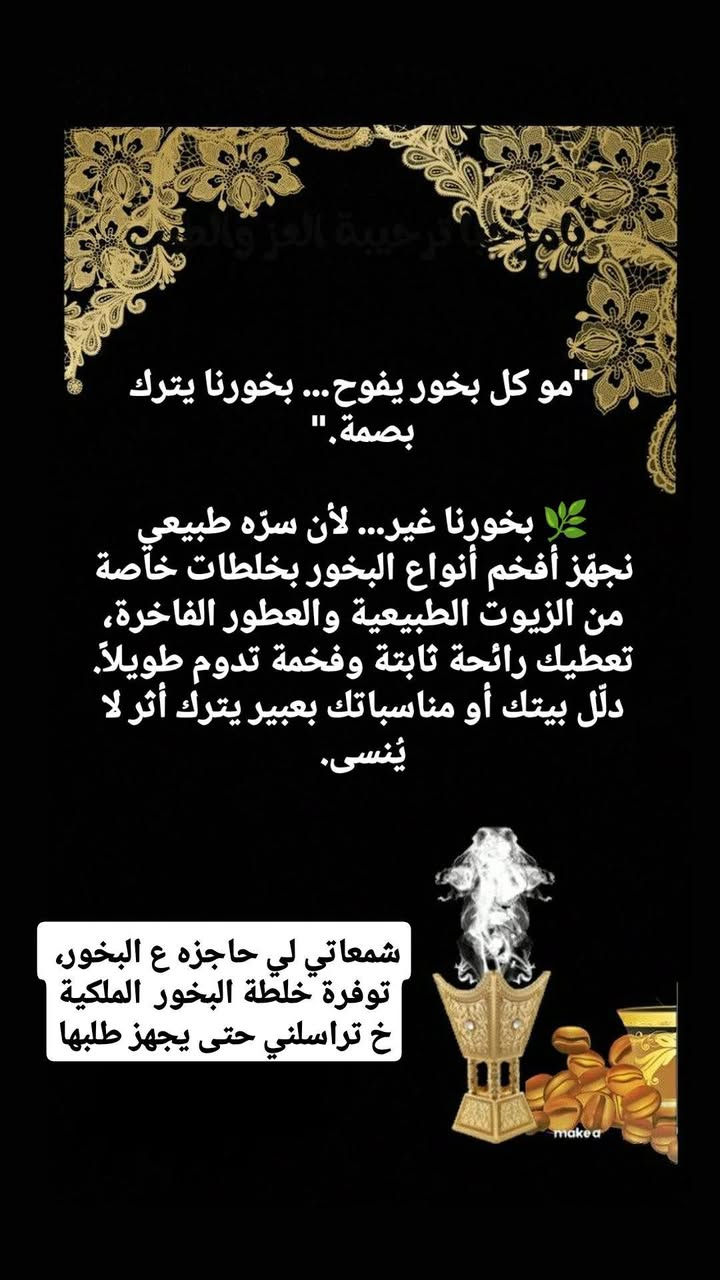 بنات لي حاجزين ع البخور تم تجهيز الخلطة والتركيبه محظوظه لي ح تحصل وتأخذ، من هالبخور ح تنتختم عليه أعمال ليلة القدر وآيات لطرد الطاقة السلبية والراحة النفسية
 
سعر علبة هيبة العود حجم 100 غم  
ب5 آلاف 
ممكن ٢٠٠ غم 8 الاف 

مبخره متوفر بسعر 4 آلاف 
متوفر بسعر 6 الاف 
متوفر بسعر 8 الاف
متوفر بسعر 10 الاف 

أو ممكن تاخذون بكج  مبخره حسب الحجم +بخور+فحم هدية 

للحجز وتثبيت الطلب اختصر الرسالة باإرسال 
صورة المنتج المطلوب +رقم +وعنوان 
🔥 عطر المكان يبدأ من بخورنا
نصنع البخور يدوياً بأجود الزيوت والخلطات الطبيعية، بعناية ودقة حتى نوصل لكم رائحة فخمة تناسب كل الأذواق.
بخور للمجالس، للمناسبات، وللي يحبون الفخامة."مو كل بخور يفوح… بخورنا يترك بصمة."🌿 بخورنا غير… لأن سرّه طبيعي
نجهّز أفخم أنواع البخور بخلطات خاصة من الزيوت الطبيعية والعطور الفاخرة، تعطيك رائحة ثابتة وفخمة تدوم طويلاً.
دلّل بيتك أو مناسباتك بعبير يترك أثر لا يُنسى.


**إذا كنت صاحب هذا الإعلان وتريد حذفه لأي سبب، رجاءا أرسل رسالة إلى الدعم الفني**