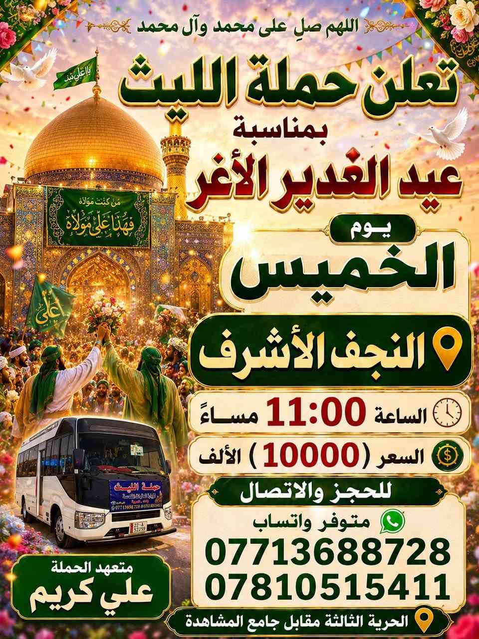 اللهم صلِ على محمد وال محمد
تعلن حملة الليث
بمناسبة عيد الغدير الأغر ✨😍
       1️⃣…رحلتها الاولى…1️⃣
              يوم الأربعاء   🗓
   الى النجف الأشرف 
  الساعة 9:30 🕤 
💰السعر (10000) الالف 💵 
       2️⃣ …رحلتها الثانية…2️⃣    
             يوم الخميس🗓
        إلى كربلاء المقدسة 
الساعة 12:30 بعد صلاة الظهر 
     3️⃣ …رحلتها الثالثة …3️⃣
   الى النجف الأشرف 
🕧الساعة 11:00 مساءاً
💰السعر (10000)الالف 
        مبارك عليكم يوم الولاية، يوم إكمال الدين وإتمام النعمة، نسأل الله أن يثبتنا وإياكم على ولاية أمير المؤمنين علي (ع) ♥️
———————————————-
  للحجز والاتصال📞 
متوفر واتساب 
***********
***********
متعهد الحملة
علي كريم🥇👑
📌مكان الانطلاق 🚌
(الحرية الثالثة قرب جامع المشاهدة)🛣
#لاربعاء #الدولعي #الزراعي #حملةالليث #دباش #الاصدقاء #البستان #الدور #الدولعي
