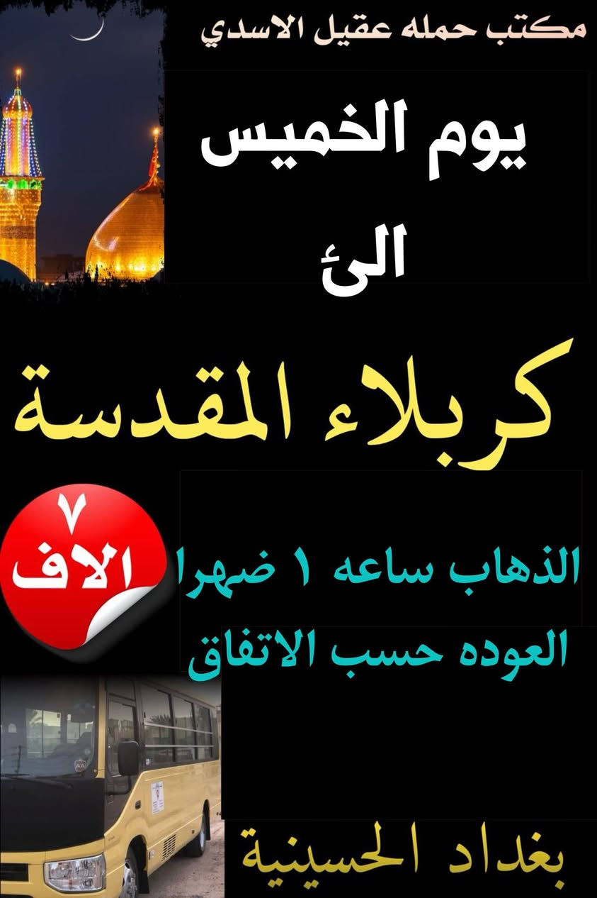 ✨💐 عيد الغدير الاغر ✨💐
   #بغداد_الحسينية_الجريخي 
   🕌(( مكتب حمله عقيل الاسدي ))🕌
______________________________📌🌿
زيارتنا يوم الاربعاء الئ
    {{  كربلاء المقدسة }}
الذهاب ساعه 8:00 مساء العوده حسب الاتفاق
   (( سعر النفر مرجع 7 الاف ))
____________________________📍🌿
زيارتنا يوم الاربعاء  الئ 
    {{ النجف   الاشرف }}
الذهاب ساعه 9:00 مساء العوده حسب الاتفاق
    (( سعر النفر مرجع 10 الاف ))
_____________________________📍🌿
زيارتنا يوم الخميس الئ 
    {{ كربلاء   المقدسة }}
الذهاب ساعه 1:00 العوده حسب الاتفاق
    (( سعر النفر مرجع 7 الاف ))
______________________________📍🌿
زيارتنا يوم الخميس  الئ 
    {{ كربلاء   المقدسة }}
الذهاب ساعه 8:00 مساء العوده حسب الاتفاق
    (( سعر النفر مرجع 7 الاف ))
______________________________📍🌿
الحجز والاستفسار اتصال على الرقم التاليه 
🛑 الحجز اتصال او واتساب 🛑
***********
***********
***********
  🌺 نتمنى لكم زياره مقبوله ان شاء الله 🌺
