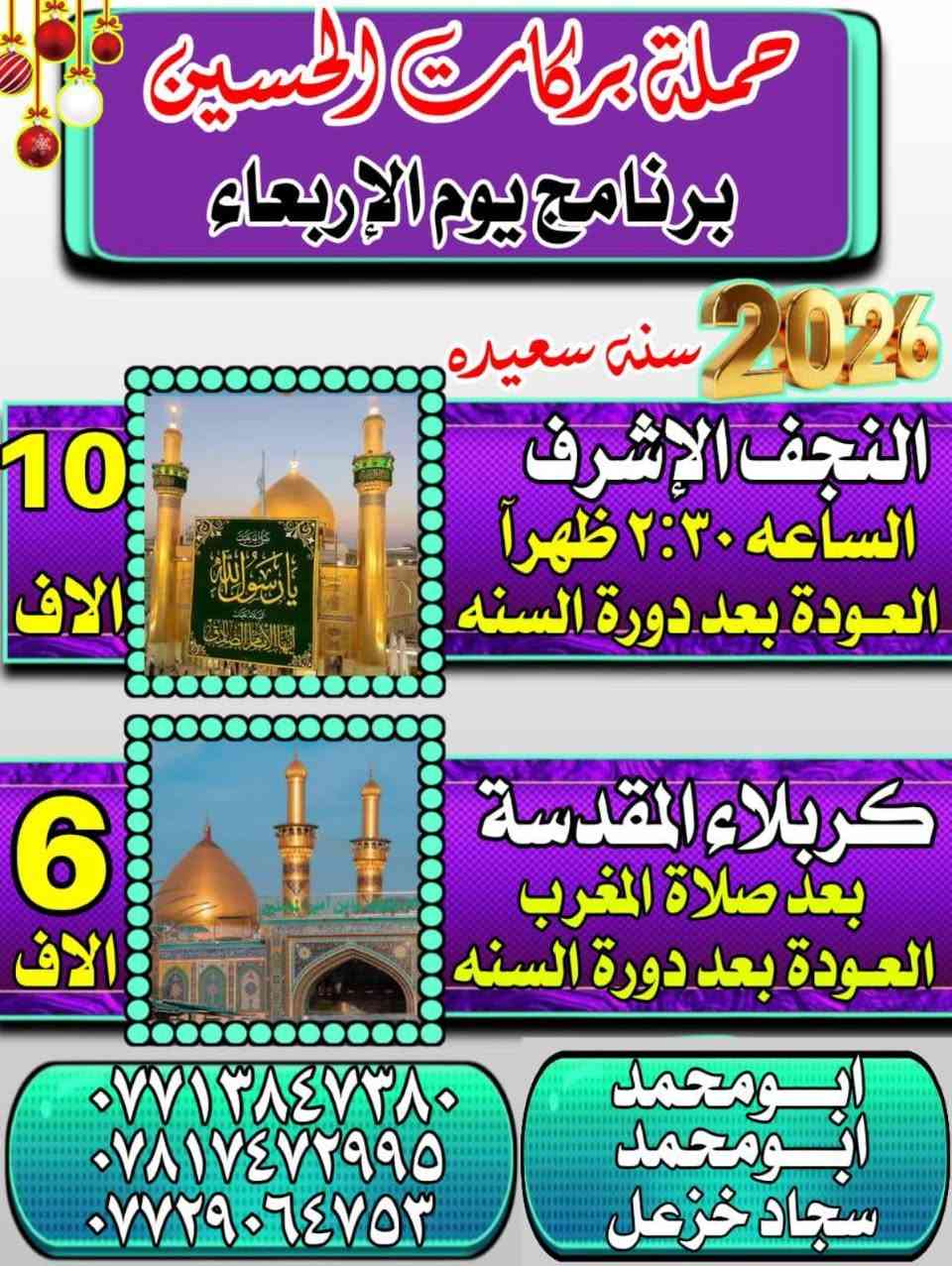 🌹بسم الله الرحمن الرحيم 🌹
على بركه الله 
🕋تعلن حملة بركات الامام الحسين (ع)

(1)الرحلةالاولى🚎  
زياره الى 🕌📿النجف الاشرف 
🗓️يوم الاربعاء 
⏰ ذهاب الساعه 2:30 ضهرآ
  العوده بعد دورة لسنه⏰

(2)الرحلة الثانيه 🚎
الى كربلاء المقدسة
⏰ بعد صلاة المغرب
العوده بعد دورة لسنه ⏰
 
للحجز والأستفسار الأتصال 
ابومحمد :***********☎️
سجاد خزعل :***********☎️
التجمع /الحرية الثانيه /شارع مطعم الشرق /مجاور حسينيه الجوادين  ☘️
