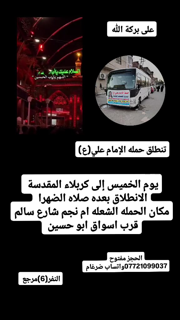 على بركة الله 
سوف تنطلق حمله الإمام علي(ع)
سياره رقم 1
1-يوم الخميس إلى كربلاء المقدسة 
الانطلاق بعده صلاه الضهرا  النفر(6)مرجع 

سياره رقم 2
2-يوم الخميس إلى النجف الإشراف وزياره القبور 
الانطلاق الساعه 8ونص مساء  النفر(10)مرجع 

مكان الحمله الشعله ام نجم شارع سالم 
قرب أسواق ابو حسين 
الحجز مفتوح *********** واتساب ضرغام
