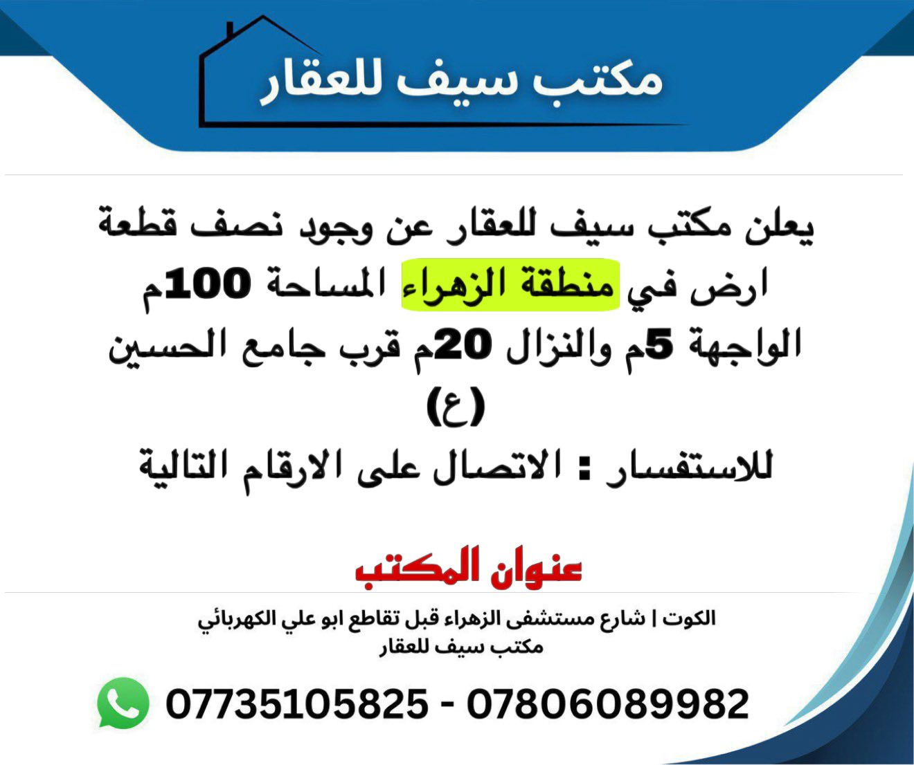 يُعلن مكتب سيف للعقار عن توفر نصف قطعة أرض في
📍 منطقة الزهراء

🔹 المساحة: 100 م²
🔹 الواجهة: 5 م
🔹 النزال: 20 م
🔹 الموقع: قرب جامع الحسين

📞 للاستفسار والاتصال:
***********
***********

📌 عنوان المكتب:
الكوت | شارع مستشفى الزهراء
قبل تقاطع أبو علي الكهربائي
مكتب سيف للعقار

