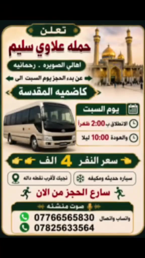 سلام عليكم
👈تعلن حمله علاوي سليم              
     اهالي الصويره.          رحمانيه 
        

 عن بدء الحجز يوم السبت   الى 👉        
        👈كاضميه المقدسة 👉

🔹يوم السبت
                  
🔹الانطلاق ب 2:00 ضهرأ
 والعودة 10:00 اليلا

👈👈سعر النفر  4  الاف👉👉
🔹سياره حديثه ومكيفه
🔹نجيك لاقرب نقطه داله
🏃‍♀️سارع الحجز من الان🏃‍♀️
📞*********** واتساب واتصال
  📞 ***********
