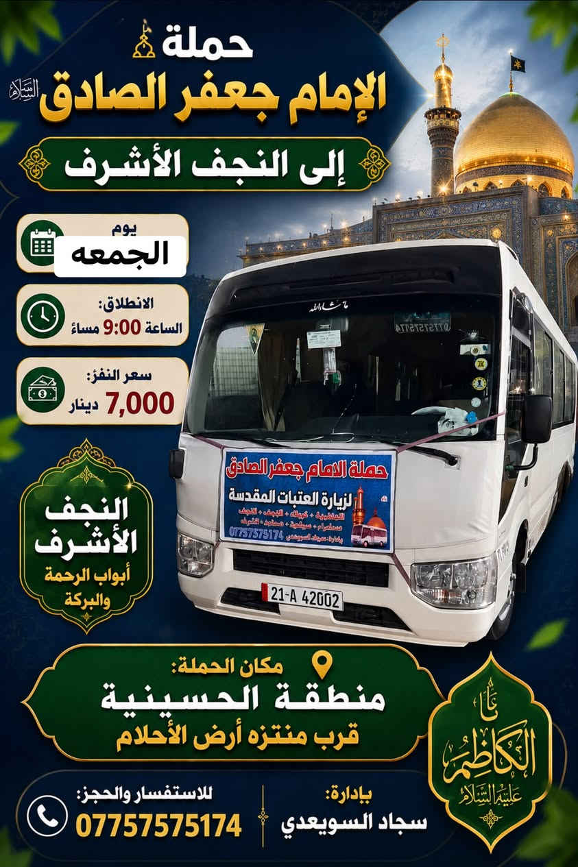الهم صلي على محمد وال محمد 🌹
حملة الامام حمله الامام جعفر الصادق.🕌 (جدول يوم الجمعة) 
للحجز واتساب☎️/***********

سياره رقم 1
إلى سيده شريفه وكربلاء المقدسة (ساعه 4عصرا ) سعر النفر (6الاف)
~~~~~~~~~~~~~~~~~~~~~~~~~؟ 
سياره رقم 2 
إلى كربلاء المقدسه (ساعه 8م)سعر (5 الاف)مرجع 
~~~~~~~~~~~~~~~~~~~~~~~~~~~~؟ 
سياره رقم 2
إلى النجف الاشرف (ساعه 9م)سعر النفر (7 الاف مرجع )
