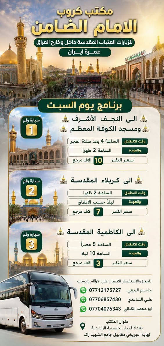 السلام عليكم..تحيه طيبه..ارفع المنشور بكلمة ياالله 🤲🤲
على بركة الله يعلن #مكتب_كروب_الامام_الضامن عن جدول الرحلات الاسبوعي (لطفا يكون الحجر عن طريق الاتصال  واتساب او مراجعة المكتب قضاءالحسينية مجاور مطعم جكن اوسلو )الاتصال بل الأرقام 
*********** #ابو_محمد_الكناني #حملة_غريب_الطوس 
*********** #علي_الساعدي #حملة_ائمة_البقيع 
*********** #جاسم_الربيعي #حملة_شهداء_الطف 
🕌🕌🕌🕌🕌🕌🕌🕌🕌🕌🕌🕌
🛑#الجمعه ٧/٣
سياره رقم/  1️⃣ الانطلاق الثالثه عصرا الى #كربلاء المقدسة والرجوع ليلا سعر النفر(٧) آلاف مرجع 
_________________________________
🛑#الجمعه سياره رقم 2️⃣/ الانطلاق التاسعه ليلا الى #كربلاء المقدسة والرجوع بعد صلاة الفجر سعر النفر(٧) آلاف مرجع 
_________________________________
🛑#الجمعه سياره رقم 3️⃣/ الانطلاق العاشره ليلا الى #النجف الاشرف والرجوع صباحا سعر النفر(١٠) آلاف مرجع 
🕌🕌🕌🕌🕌🕌🕌🕌🕌🕌🕌🕌
🛑#السبت ٧/٤ 
سياره رقم 1️⃣/ الانطلاق بعد صلاة الفجر الى #النجف الاشرف والكوفه التوزيع عل الفتحات سعر النفر(١٠) الاف مرجع 
_________________________________
🛑#السبت /سياره رقم 2️⃣/ الانطلاق الثالثه عصرا الى #كربلاء المقدسة والرجوع ليلا سعر النفر(٧) الاف مرجع 
_________________________________
🛑#السبت/ سياره رقم 3️⃣/ الانطلاق الخامسة عصرا الى #الكاظميه المقدسة والرجوع ليلا سعر النفر (٣) آلاف مرجع 
#رحلة_ايران ٧/١٠ سارع بتسليم الجوازات 
#رحلة_العمره ٧/١٢ سارع بتسليم الجوازات
