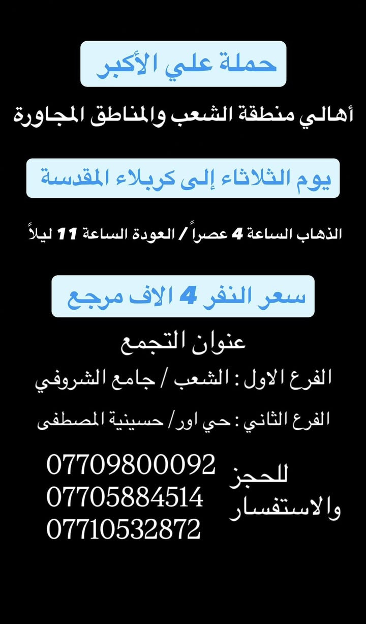 (عروض خاصة طيله ايام الاسبوع)
(#جدول_زيارات_حمله_علي_الاكبر_)

        (حملتكم ويانه غير لسنا الوحيدون لكننا الافضل)

                         (#طيله_ايام_الاسبوع)

أهالي منطقه الشعب والمناطق المجاورة 

مكان الحمله والانطلاق 

الفرع الاول: الشعب شارع عدن جامع الشروفي 

الفرع الثاني: حي اور حسينيه المصطفى 

للحجز وللاستفسار يوجد وتساب 24

- *********** - *********** - *********** -

________________________________________

سياره رقم (0)🚌👇👈(سعر النفر 4 الاف مرجع)

كل اثنين الى كربلاء المقدسة 

وقت الانطلاق الساعه ال4 عصراً والرجوع ال11 ليلاً

_______________________________________

سياره رقم (1)🚌👇👈 ( سعر النفر ـ الف دينار مرجع ) 

كل اثنين إلى الامام الكاظم (ع)

وقت الانطلاق الساعه ال5 عصراً والعوده ال10 ليلاً 

________________________________________

سياره رقم (2)🚌👇👈(سعر النفر 4 الاف مرجع)

كل اثنين الى كربلاء المقدسة 

وقت الانطلاق الساعه ال10 ليلاً والرجوع ال 5 صباحاً 

_______________________________________

سياره رقم (3)🚌👇👈(سعر النفر 4 الاف مرجع)

كل ثلاثاء الى كربلاء المقدسة 

وقت الانطلاق الساعه ال4 عصراً والرجوع ال11 ليلاً 

_______________________________________

سياره رقم (4)🚌👇👈(سعر النفر 4 الاف مرجع)

كل ثلاثاء الى كربلاء المقدسة 

وقت الانطلاق الساعه ال10 ليلاً والرجوع ال 5 صباحاً 

_______________________________________

سياره رقم (5) 🚌👇👈(سعر النفر 8 الاف مرجع )

كل ثلاثاء إلى النجف الاشرف 

وقت الانطلاق الساعه ال11 ليلاً والرجوع ال 9 صباحاً 

_______________________________________

سياره رقم (6)🚌👇👈(سعر النفر 5 الاف مرجع)

كل اربعاء الى كربلاء المقدسة 

وقت الانطلاق الساعه ال4 عصراً والرجوع ال11 ليلاً 

_______________________________________

سياره رقم (7)🚌👇👈 ( سعر النفر 2000 دينار مرجع ) 

كل اربعاء إلى الامام الكاظم (ع)

وقت الانطلاق الساعه ال5 عصراً والرجوع ال10 ليلاً 

_______________________________________

سياره رقم (8)🚌👇👈(سعر النفر 5 الاف مرجع)

كل أربعاء الى كربلاء المقدسة 

وقت الانطلاق الساعه ال10 ليلاً والرجوع ال 5 صباحاً 

_______________________________________

سياره رقم (9) 🚌👇👈(سعر النفر 8 الاف مرجع )

يوم الاربعاء المصادف 6/3 إلى النجف الاشرف 

ليلة عيد الغدير الأغر 17 ذو الحجة 

وقت الانطلاق الساعه ال11 ليلاً والرجوع ال 9 صباحاً 

_______________________________________

سياره رقم (10) 🚌👇👈(سعر النفر 8 الاف مرجع )

يوم الخميس المصادف 6/4 إلى النجف الاشرف 

عيد الغدير الأغر 18 ذو الحجة 

وقت الانطلاق الساعه ال 5 صباحاً والرجوع ال 2 ظهراً 

_______________________________________

حمله علي الأكبر لزياره العتبات المقدسه 

المكان بغداد الشعب

*********** -*********** - *********** -

ومن الله التوفيق . (ملاحظة توجد لدينه سياره تكسي )

خدمه الزوار شرف لنا👇👇زورونا

https://www.facebook.com/groups/1304752093235453/

