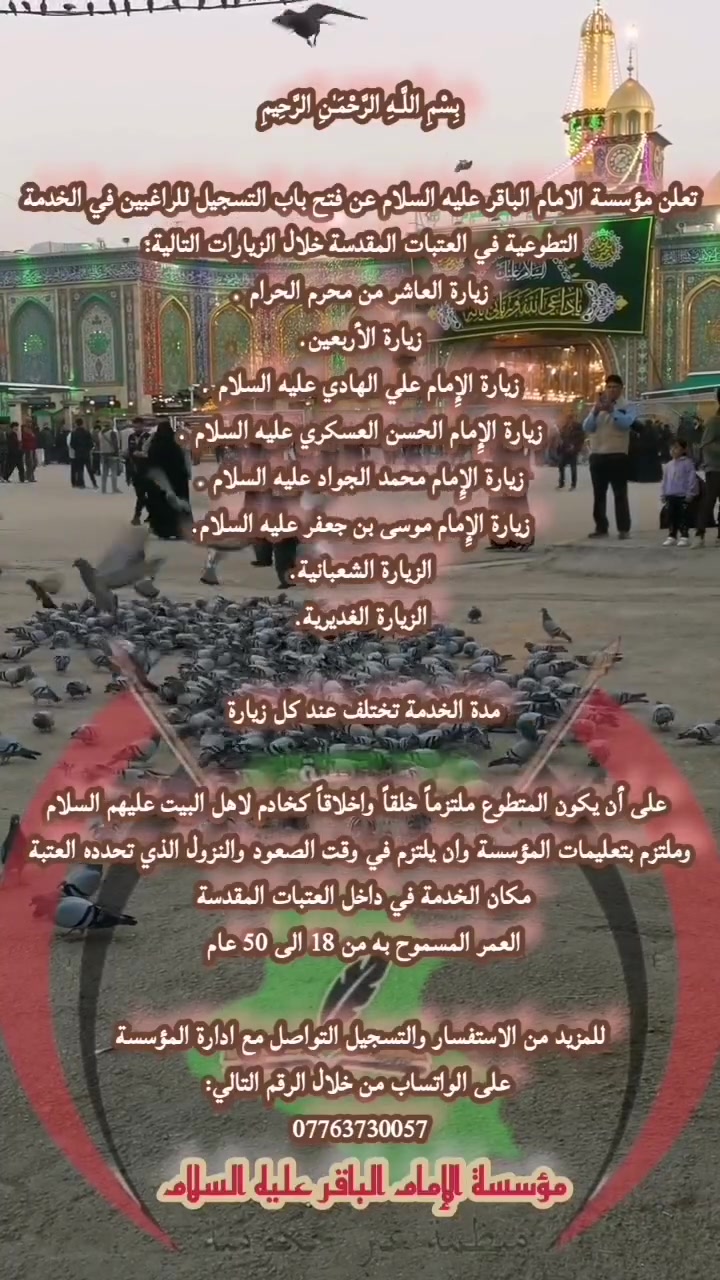 علن مؤسة الامام الباقر علية السام عن فت باب التسجيل لمراغيين في الخدمة
التطوعية في العتبات القدسة خلال الزيارات التالية 
6 
ال رای يارة العاشر من محرم الحرام . 
زيارة الأربعين. 
 زيارة الإمام علي الهاد عليه السلام ب 
يارة الإمام الحسن العسكري عليه السلام . 
يارة الإمام محمد الجواد عليه السلام . 
يارة الإمام موسی بن جعفر عليه السلام. 
لزيارة الشعبانية. 
لزيارة الغديرية. 
مدة الخدمة تختلف عند کل زيارة 
على أذ يكون المتطوع ملترا خلقاً وإخلاقاً کخادم لاهل البيت عليهم السلام 
لترم بتعليمات المؤسسة وان يلترم في وقت الصود والنزول الذي تحدده العتبة 
مکان الخدمة في داخل العتبات المقدسة 
لعمر السموح به من 18 الى 50 عام 
مزيد من الاستغسار والتسجيل التواصل مع ادارة المؤوسسة 
على الواتساب من خلال الرقم التالي: 
*********** 
مؤسسة الامام الباقرعلية السام
