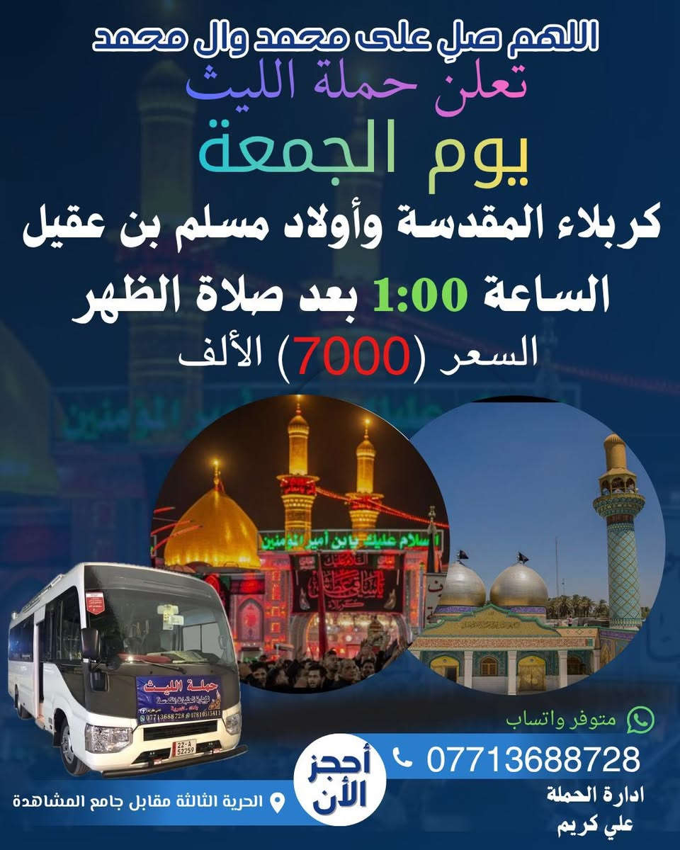 اللهم صلِ على محمد وال محمد
تعلن حملة الليث
       1️⃣…رحلتها الاولى…1️⃣
              يوم الجمعة 🗓
   الى كربلاء المقدسة 
وأولاد مسلم بن عقيل 
🕧الساعة 1:00 بعد صلاة الظهر 🧎‍♂️
💰السعر (7000) الالف 💵 
       2️⃣ …رحلتها الثانية…2️⃣
               يوم السبت 🗓
   الى النجف الأشرف 
🕧الساعة 5:00 صباحاً 
💰السعر (10000)الالف 
زيارة مقبولة وحوائج مقضية ان شاء الله 
———————————————-
  للحجز والاتصال📞 
متوفر واتساب 
***********
***********
متعهد الحملة
علي كريم🥇👑
📌مكان الانطلاق 🚌
(الحرية الثالثة قرب جامع المشاهدة)🛣 @إشارة حملة الليث لزيارة العتبات المقدسة #الاصدقاء #البستان ‎%#الثالثه #الجميع #الدور #الدولعي #الزراعي #حريه #حملةالليث #دباش

