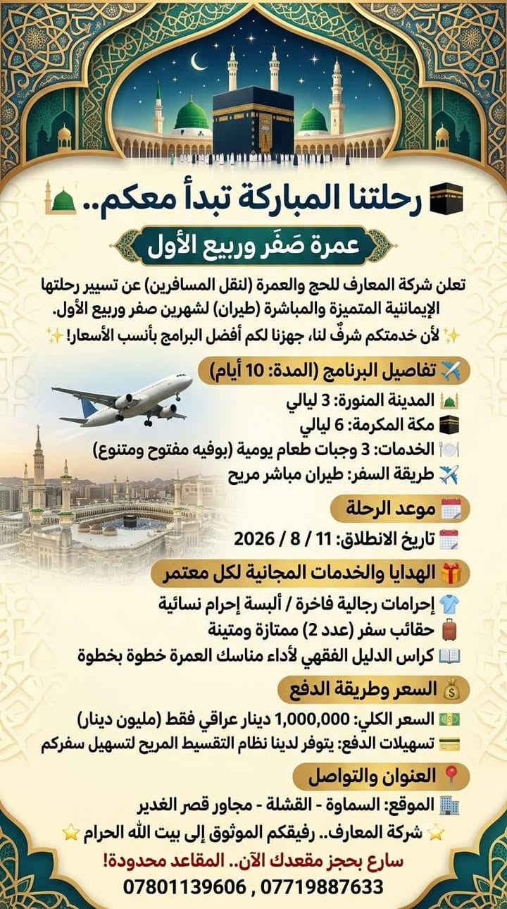 🕋 رحلتنا المباركة تبدأ معكم.. عمرة صَفَر وربيع الأول 🕌
​تعلن شركة المعارف للحج والعمرة (لنقل المسافرين) عن تسيير رحلتها الإيمانية المتميزة والمباشرة (طيران) لشهرين صفر وربيع الأول.
​✨ لأن خدمتكم شرفٌ لنا، جهزنا لكم أفضل البرامج بأنسب الأسعار! ✨
​✈️ تفاصيل البرنامج (المدة: 10 أيام)
​🕌 المدينة المنورة: 3 ليالي.
​🕋 مكة المكرمة: 6 ليالي.
​🍽️ الخدمات: 3 وجبات طعام يومية (بوفيه مفتوح ومتنوع).
​🛫 طريقة السفر: طيران مباشر مريح.
​📅 موعد الرحلة
​🗓️ تاريخ الانطلاق: 11 / 8 / 2026
​🎁 الهدايا والخدمات المجانية لكل معتمر:
​👕 إحرامات رجالية فاخرة / ألبسة إحرام نسائية.
​🧳 حقائب سفر (عدد 2) ممتازة ومتينة.
​📖 كراس الدليل الفقهي لأداء مناسك العمرة خطوة بخطوة.
​💰 السعر وطريقة الدفع:
​💵 السعر الكلي: 1,000,000 دينار عراقي فقط (مليون دينار).
​💳 تسهيلات الدفع: يتوفر لدينا نظام التقسيط المريح لتسهيل سفركم.
​📍 العنوان والتواصل:
​🏢 الموقع: السماوة - القشلة - مجاور قصر الغدير.
​⭐️ شركة المعارف.. رفيقكم الموثوق إلى بيت الله الحرام ⭐️
سارع بحجز مقعدك الآن.. المقاعد محدودة!***********
