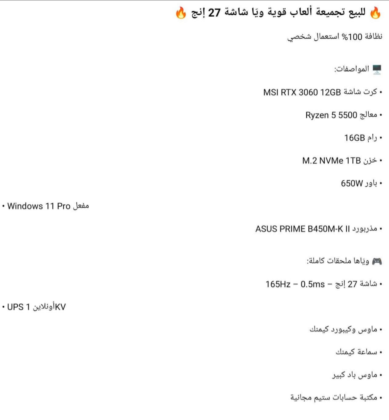 للبيع تجميعة ألعاب قوية ويَا شاشة 27 إنج
نظافة 100% استعمال شخصي

المواصفات:

MSI RTX 3060 12GB كرت شاشة •

Ryzen 5 5500 معالج •

16GB رام •

M.2 NVMe 1TB خزن •
•
 باور 650W

ASUS PRIME B450M-K I| مذربورد •

٩ وياها ملحقات كاملة:

165HZ - 0.5ms - إنج 27 شاشة •

• ماوس وكيبورد كيمنك

• سماعة كيمنك

• ماوس باد كبير
• مكتبة حسابات ستيم مجانية

8 السعر: 1,50,000 دينار
٩ المكان: بغداد
ما الاتصال: ***********
•••
•.. Chemios Voyager
• Windows 11 Pro Jees
