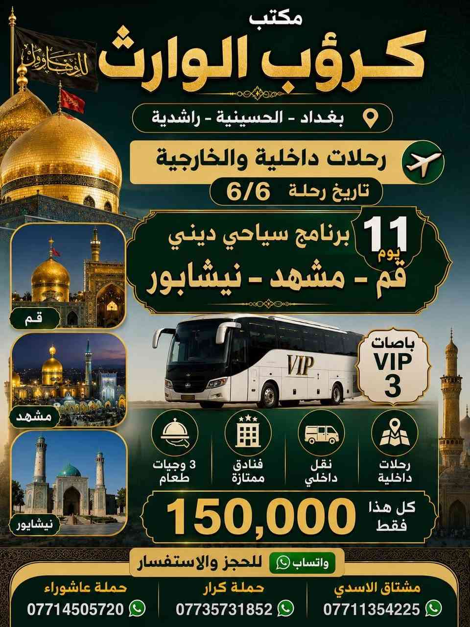 على بركة الله رجعنا وياكم كروبات ايران البري 
كروب قم + مشهد 11 يوم وبسعر ( 150 ) الف فقط  برنامج شامل الطعام و الخدمات من باب الشركة والى باب الشركة
#علماً_نعمل_بنظام_النقد_والاقساط 

جميع الرحلات شامل ⬇️⬇️⬇️
✅الإقامة في فنادق قريبة من الحرم لتكون على مقربة من ✅الأماكن المقدسة 🕌 و الجولات السياحية  والدينية
✅النقل باص VIP 🚌
✅وجبات الطعام المقدمة 
 ✅مشهد . ثلاث وجبات طعام يومياً 
 ✅قم 

تاريخ  الرحلة يوم  15-5-2026
تاريخ  الرحلة يوم 6-6-2026 

📌 ملاحظة: أسعار خاصة للأطفال حسب العمر 
📍 كادر الشركة يرافقكم خلال الرحلة لضمان راحتكم طوال الوقت.( البرنامج تنفيذ مكتبنا وكادرنا وليس تجمع شركات . #احنه_الاختصاص

*#لمعرفة_البرنامج_والتفاصيل_تواصل_معنا
بغداد الحسينيه الراشديه
 تقاطع مسقط بين تقاطع مستشفى تركي قرب حضانه وروضه عقول
المستقبل  
 او اتصل على الأرقام التاليه 
***********📳حمله الكرار 
0735731852  📳حمله الكرار  ***********📳حمله عاشوراء
*********** ☏حمله عاشوراء
