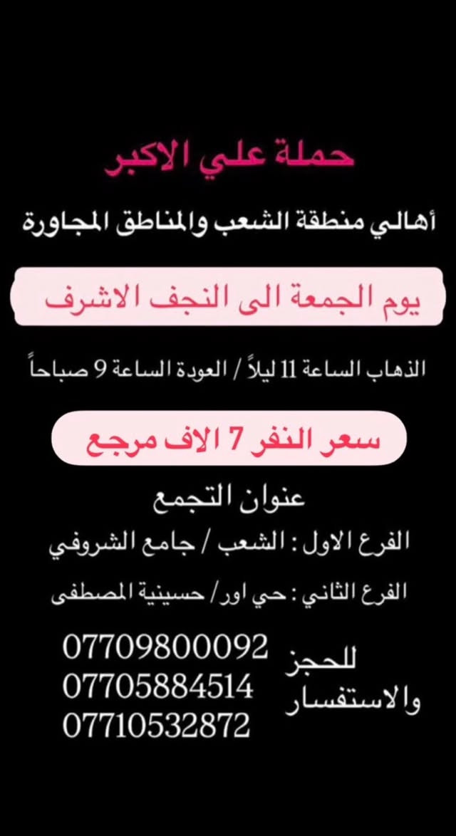 (عروض خاصة طيله ايام الاسبوع)
( شاهدو الرحلات الي تناسبكم داخل الصور  )

(#جدول_زيارات_حمله_علي_الاكبر_)

        (حملتكم ويانه غير لسنا الوحيدون لكننا الافضل)

                         (#طيله_ايام_الاسبوع)

أهالي منطقه الشعب والمناطق المجاورة 

مكان الحمله والانطلاق 

الفرع الاول: الشعب شارع عدن جامع الشروفي 

الفرع الثاني: حي اور حسينيه المصطفى 

للحجز وللاستفسار يوجد وتساب 24

- *********** - *********** - ***********

_______________________________________

سياره رقم (1)🚌👇👈(سعر النفر 6 الاف مرجع)

يوم الخميس الى كربلاء المقدسة 

وقت الانطلاق الساعه ال2 ضهراً والرجوع ال 11 ليلاً 

_______________________________________

سياره رقم (2)🚌👇👈(سعر النفر 4 الاف ذهاب فقط )

يوم الخميس الى كربلاء المقدسة 

وقت الانطلاق الساعه ال 4 عصرا ذهاب فقط 

_______________________________________

سياره رقم (3)🚌👇👈(سعر النفر 4 الاف ذهاب فقط )

يوم الخميس الى كربلاء المقدسة 

وقت الانطلاق الساعه ال 8 ليلاً ذهاب فقط 

_______________________________________

سياره رقم (4)🚌👇👈(سعر النفر 6 الاف مرجع )

يوم الخميس الى كربلاء المقدسة 

وقت الانطلاق الساعه ال 10 ليلاً و الرجوع ال 7 صباحاً 

_______________________________________

سياره رقم (5) 🚌👇👈(سعر النفر 7 الاف مرجع )

كل خميس إلى النجف الاشرف 

وقت الانطلاق الساعه ال11 ليلاً والرجوع ال 8 صباحاً 

_______________________________________

سياره رقم (6)🚌👇👈(سعر النفر 6 الاف مرجع)

يوم الجمعة الى كربلاء المقدسة 

( مراسيم عزاء ركضة طويريج )

وقت الانطلاق الساعه ال 5 صباحاً والرجوع ال 3 ظهراً

_______________________________________

سياره رقم (7)🚌👇👈(سعر النفر 5 الاف مرجع)

يوم الجمعة الى كربلاء المقدسة 

( إحياء ليله الوحشة )

وقت الانطلاق الساعه ال 1 ضهراً والرجوع ال10 ليلاً 

_______________________________________

سياره رقم (8)🚌👇👈(سعر النفر 5 الاف مرجع)

يوم الجمعة الى كربلاء المقدسة 

( إحياء ليله الوحشة ) 

وقت الانطلاق الساعه ال 4 عصراً والرجوع ال12 ليلاً 

_______________________________________

سياره رقم (9)🚌👇👈(سعر النفر 5 الاف مرجع)

يوم الجمعة الى كربلاء المقدسة 

( إحياء ليله الوحشة ) 

وقت الانطلاق الساعه ال 10 ليلاً والرجوع ال 5 صباحاً 

_______________________________________

سياره رقم (8) 🚌👇👈(سعر النفر 7 الاف مرجع )

كل جمعة إلى النجف الاشرف 

وقت الانطلاق الساعه ال11 ليلاً والرجوع ال 8 صباحاً 

_______________________________________

حمله علي الأكبر لزياره العتبات المقدسه 

المكان بغداد الشعب شارع عدن جامع الشروفي 

*********** -*********** - *********** -

ومن الله التوفيق . (ملاحظة توجد لدينه سياره تكسي )

خدمه الزوار شرف لنا👇👇زورونا

https://www.facebook.com/groups/1304752093235453/
