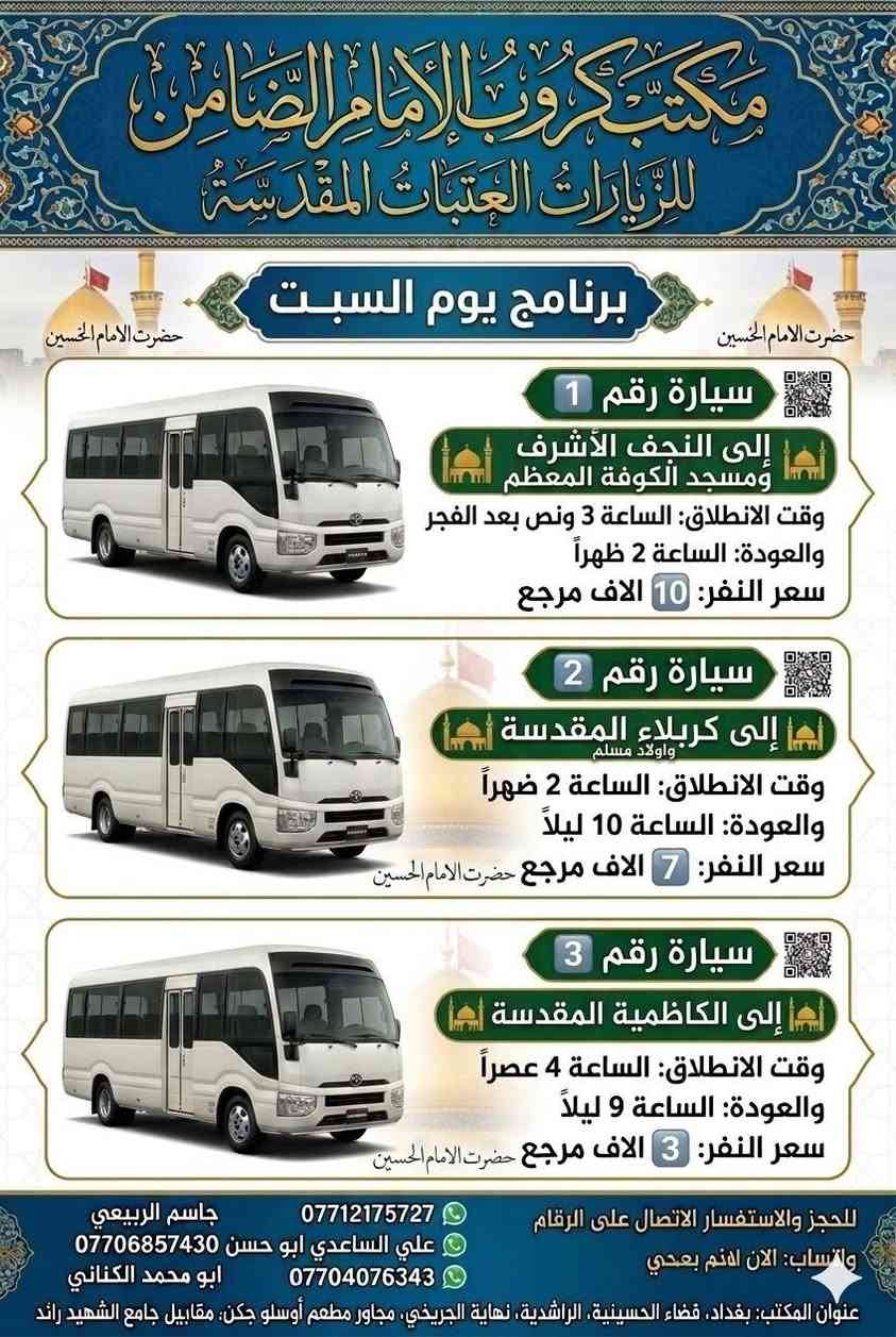 #مكتب_كروب_الامام_الضامن_ ع
السلام عليكم..تحيه طيبه..ارفع المنشور بكلمة ياالله 🤲🤲
على بركة الله يعلن #_مكتب_كروب_الامام_الضامن_ع عن جدول الرحلات الاسبوعي (لطفا يكون الحجر عن طريق الاتصال  واتساب او مراجعة المكتب قضاءالحسينية مجاور مطعم جكن اوسلو )الاتصال بل الأرقام
*********** #جاسم_الربيعي #حملة_شهداء_الطف
*********** #ابو_محمد_الكناني #حملة_غريب_الطوس
*********** #_علي_الساعدي #حملة_ائمة_البقيع
_______________________________________________
 1️⃣ / #__برنامج__يوم__الخميس__
                   سيارة رقم 1️⃣ 
🕌 #__الى__كربلاء__المقدسة__ 🕌
               كل يوم الخميس 
وقت الانطلاق الساعة ( 1 ) الظهر

 🛑 والعوده الساعة ( 9 ) بليل أن شاء الله

#__سعر__النفر__7__الاف__مرجع__
_____________________________________________ 
    #__برنامج__يوم__الخميس__
             سيارة رقم 2️⃣ 
  🕌 #__الى__كربلاء__المقدسة__ 🕌

  وقت الانطلاق الساعة ( 8 ) بليل
 
   🛑 والعودة بعد صلاة الفجر أن شاءالله

  #__سعر__النفر__7__الاف__مرجع__
_____________________________________________
    #__برنامج__يوم__الخميس__
            سيارة رقم 3️⃣ 
🕌 #__الى__النجف__الاشرف__ 🕌
           ومقبرة وادي السلام

وقت الانطلاق الساعة ( 9 ) بليل

🛑 والعودة الساعة  ( 8 ) الصبح ان شاء الله 

#__سعر___النفر___10__الاف___مرجع__
______________________________________________
       #__برنامج__يوم__الجمعة__
               سيارة رقم  1️⃣
  🕌 #__الى__سامراء__المقدسة__ 🕌
     🕌 #__والسيد__محمد__ 🕌

وقت الانطلاق الساعة ( 5 ) الفجر

🛑 والعودة العصر بعد إكمال الزيارة ان شاء الله

 #__سعر__النفر__8__الاف__مرجع__
___________________________________________
  #__برنامج__يوم__الجمعة__
          سيارة رقم 2️⃣ 
 🕌 #__الى__كربلاء__المقدسة__ 🕌

 وقت الانطلاق الساعة ( 2 ) الظهر

🛑 والعودة الساعة ( 10 ) بليل أن شاء الله

#__سعر__النفر__7__الاف__مرجع__
_________________________________________
  #__برنامج__يوم__الجمعة__
          سيارة رقم  3️⃣ 
🕌 #__الى__كربلاء__المقدسة__ 🕌

  وقت الانطلاق الساعة ( 8 ) بليل

 🛑 والعودة بعد صلاة الفجر أن شاء الله

#__سعر__النفر__7__الاف__مرجع__
________________________________________
    #__برنامج__يوم__الجمعة__
               سيارة رقم 4️⃣ 
  🕌 #__الى__النجف__الاشرف__ 🕌

وقت الانطلاق الساعة ( 9 ) بليل

 🛑 والعودة الساعة ( 8 )  صباحآ ان شاء الله

#__سعر__النفر__10__الاف__مرجع__
________________________________________
  3️⃣ / #__برنامج__يوم__السبت__
               سيارة رقم 1️⃣
   🕌 #__الى__النجف__الاشرف__ 🕌
🕌 #__ومسجد__الكوفة__المعظم__ 🕌

وقت الانطلاق الساعة ( 3 ونص ) بعد صلاة الفجر

 🛑 والعودة الساعة ( 2 )  الظهر ان شاء الله

#__سعر__النفر__10__الاف__مرجع__
________________________________________
  #__برنامج__يوم__السبت__
          سيارة رقم 2️⃣
🕌 #__الى__كربلاء__المقدسة__ 🕌
      🕌 #__واولادة__مسلم__ 🕌

وقت الانطلاق الساعة ( 2 )  الظهر

🛑 والعودة الساعة ( 10 ) بليل أن شاء الله

#__سعر__النفر__7__الاف__مرجع__
_________________________________________
   #__برنامج__يوم__السبت__
           سيارة رقم 3️⃣
🕌 #__الى__الكاظمية__المقدسة__ 🕌
                 كل يوم السبت
وقت الانطلاق الساعة ( 4 ) العصر

🛑 والعودة الساعة ( 9 ) بليل أن شاء الله

#__سعر__النفر__3__الاف__مرجع__
__________________________________________
ومن الله التوفيق للجميع أن شاء الله

 سيارتنا مكيفه وحديثه

ونجيك إلى أقرب نقطه داله عليكم 

للحجز والاستفسار الاتصال على الرقم

***********   واتساب   جاسم

ارفع المنشور يالله

ومن الله التوفيق للجميع أن شاء الله
