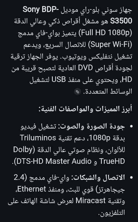 للبيع جهاز بلو راي موديل s3500 جهاز سوني بلو-راي موديل Sony BDP-S3500 هو مشغل أقراص ذكي وعالي الدقة (Full HD 1080p) يتميز بوجود Wi-Fi مدمج، مما يتيح بث المحتوى عبر الإنترنت، مع دعم لترقية جودة أقراص DVD العادية، ويوفر تشغيلاً سريعاً وموثوقاً للفيديوهات، الصوتيات، والصور عبر USB أو الشبكة.
أبرز المميزات والمواصفات:

الجودة والتشغيل: دقة 1080p Full HD مع تقنية Triluminos لألوان زاهية، وترقية أقراص DVD إلى ما يقارب HD.

الاتصال بالإنترنت: واي فاي مدمج (Wi-Fi 2.4 GHz) لخدمات البث مثل Netflix وYouTube، بالإضافة إلى دعم Miracast لعرض شاشة الأندرويد.

الصوتيات: يدعم تقنيات الصوت المحيطي المتقدمة مثل Dolby TrueHD و DTS-HD Master Audio.

المنافذ: مخرج HDMI، مخرج صوت Coaxial، ومنفذ USB أمامي للوسائط المتعددة.

التوافق: يشغل أقراص Blu-ray، DVD، و CD، ويدعم مجموعة واسعة من الملفات مثل .mkv. السعر 75

للبيع جهاز بلو راي موديل s3500


**إذا كنت صاحب هذا الإعلان وتريد حذفه لأي سبب، رجاءا أرسل رسالة إلى الدعم الفني**