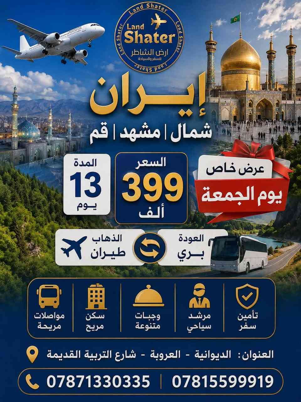 ───────────────────
✨ عـرض نــار…! ✨
الشاطر ❌❌❌❌❌❌❌❌

تعلن شركة أرض الشاطر للسفر والسياحة عن إطلاق أقوى برنامج دولـة إيران بسعر250الف فقط ‼️
يوم الجمعة موافق2026/7/10
 ذهاب بري– عودة بري
🏨 مشهد + قم+وشمال
⏳ مدة14يوم
────────────────────

🔸 الأماكن الدينية في قم
مرقد السيدة معصومة عليه السلام 

مسجد جمكران

بيت نور

أربعين علويه

🔸 الأماكن السياحية في قم

مدينة ألعاب علوي

🔸 الأماكن الدينية في مشهد

ياسر.وناصر 
نيشابور قدم الأمام الرضا
الاماكن السياحية في مشهد
منتجع جاليدره
حديقة و منتجع وكيل ابادي
جبل النور 
بازار الأمام الرضا

────────────────────
الأماكن شمال ايران 
چالوس 

📍 عنوان الشركة:
الديوانية – شارع التربية القديمة – قرب معهد إعداد المعلمات

📞 للحجز والاستفسار واتساب:
***********
***********
قسم تذاكر الطيران
***********

🔥 العرض محدود… احجز قبل لا يفوتكذ

