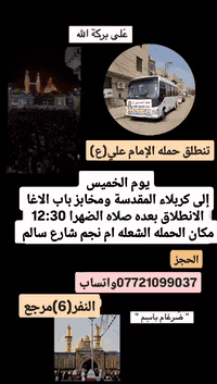 على بركة الله 
سوف تنطلق حمله الإمام علي(ع)
1-يوم الخميس إلى كربلاء المقدسة وأولاد مسلم 
الانطلاق بعده صلاه الضهرا 12:30 النفر(6)مرجع 

2-ويوم الجمعه إلى النجف الاشرف وزياره المقابر 
الانطلاق الساعه،،9 صباح النفر(10)مرجع 

مكان الحمله الشعله ام نجم شارع سالم 
قرب أسواق ابو حسين 
الحجز واتساب *********** ضرغام
