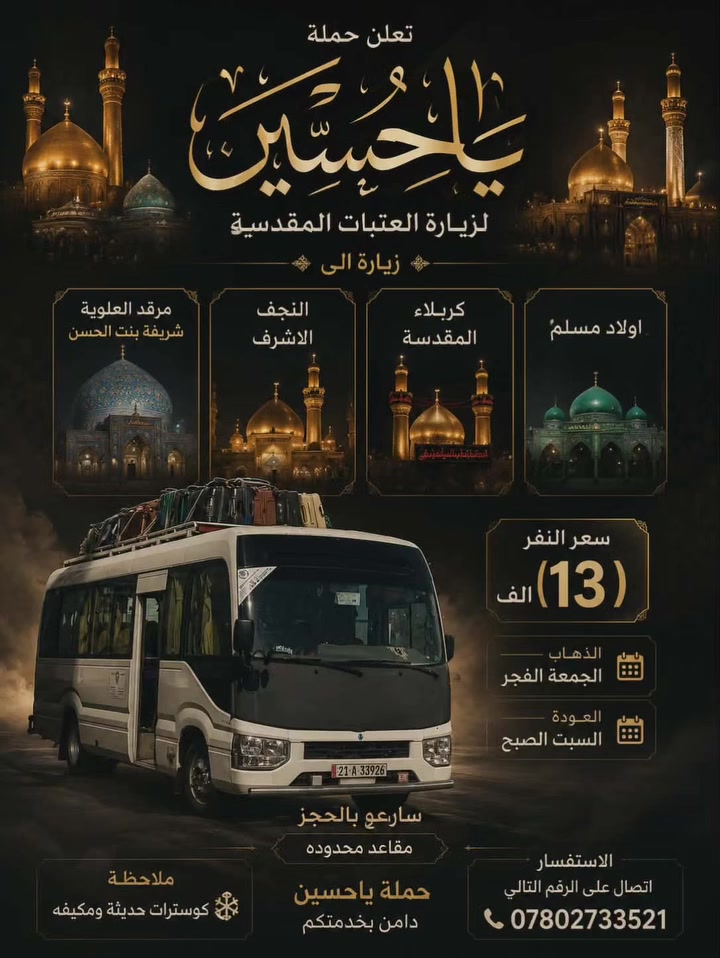 تهديكم حملة ياحسين 
زياره الى (شريفه بنت الامام الحسن )(كربلاء المقدسه) ( النجف الاشرف )(اولاد مسلم بن عقيل ) وبسعر ١٥ الف فقط 
الانطلاق الجمعه الفجر العوده السبت باذن الله 
للحجز الاتصال بالرقم 
*********** علي التميمي
